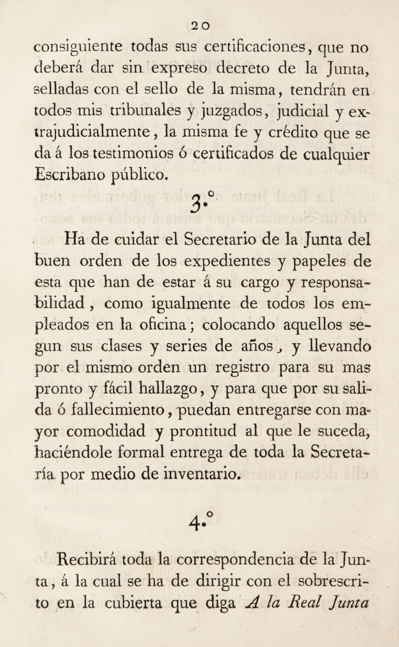 consiguiente todas sus certificaciones, que no deberá dar sin expreso decreto de la Junta, selladas con el sello de la misma, tendrán en todos mis tribunales y juzgados, judicial y ex- trajudicialmente, la misma fe y crédito que se da á los testimonios ó certificados de cualquier Escribano público. Ha de cuidar el Secretario de la Junta del buen orden de los expedientes y papeles de esta que han de estar á su cargo y responsa¬ bilidad , como igualmente de todos los em¬ pleados en la oficina; colocando aquellos se¬ gún sus clases y series de años y llevando por el mismo orden un registro para su mas pronto y fácil hallazgo, y para que por su sali¬ da ó fallecimiento, puedan entregarse con ma¬ yor comodidad y prontitud al que le suceda, haciéndole formal entrega de toda la Secreta¬ ría por medio de inventario. Recibirá toda la correspondencia de la Jun¬ ta, á la cual se ha de dirigir con el sobrescri¬ to en la cubierta que diga A la Real Junta