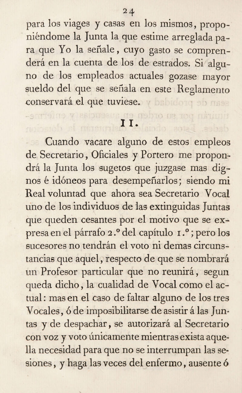 para los viages y casas en los mismos, propo¬ niéndome la Junta la que estime arreglada pa¬ ra que Yo la señale, cuyo gasto se compren¬ derá en la cuenta de los de estrados. Si algu¬ no de los empleados actuales gozase mayor sueldo del que se señala en este Reglamento conservará el que tuviese. I I. Cuando vacare alguno de estos empleos de Secretario , Oficiales y Portero me propon¬ drá la Junta los sugetos que juzgase mas dig¬ nos é idóneos para desempeñarlos; siendo mi Real voluntad que ahora sea Secretario Vocal uno de los individuos de las extinguidas Juntas que queden cesantes por el motivo que se ex¬ presa en el párrafo 2.° del capítulo x,°; pero los sucesores no tendrán el voto ni demas circuns¬ tancias que aquel, respecto de que se nombrará un Profesor particular que no reunirá, según queda dicho, la cualidad de Vocal como el ac¬ tual : mas en el caso de faltar alguno de los tres Vocales, ó de imposibilitarse de asistir á las Jun¬ tas y de despachar, se autorizará al Secretario con voz y voto únicamente mientras exista aque¬ lla necesidad para que no se interrumpan las se¬ siones , y haga las veces del enfermo, ausente ó