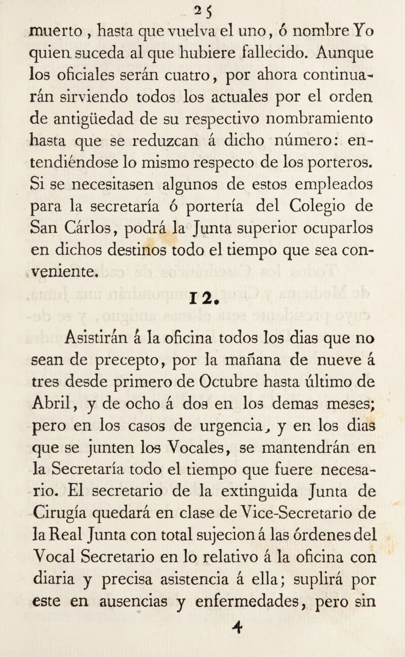 muerto , hasta que vuelva el uno, ó nombre Yo quien suceda al que hubiere fallecido. Aunque los oficiales serán cuatro, por ahora continua¬ rán sirviendo todos los actuales por el orden de antigüedad de su respectivo nombramiento hasta que se reduzcan á dicho número: en¬ tendiéndose lo mismo respecto de los porteros. Si se necesitasen algunos de estos empleados para la secretaría ó portería del Colegio de San Cárlos, podrá la Junta superior ocuparlos en dichos destinos todo el tiempo que sea con¬ veniente. 12. Asistirán á la oficina todos los dias que no sean de precepto, por la mañana de nueve á tres desde primero de Octubre hasta último de Abril, y de ocho á dos en los demas meses; pero en los casos de urgencia , y en los dias que se junten los Vocales, se mantendrán en la Secretaría todo el tiempo que fuere necesa¬ rio. El secretario de la extinguida Junta de Cirugía quedará en clase de Vice-Secretario de la Real Junta con total sujeción á las órdenes del Vocal Secretario en lo relativo á la oficina con diaria y precisa asistencia á ella; suplirá por este en ausencias y enfermedades, pero sin 4