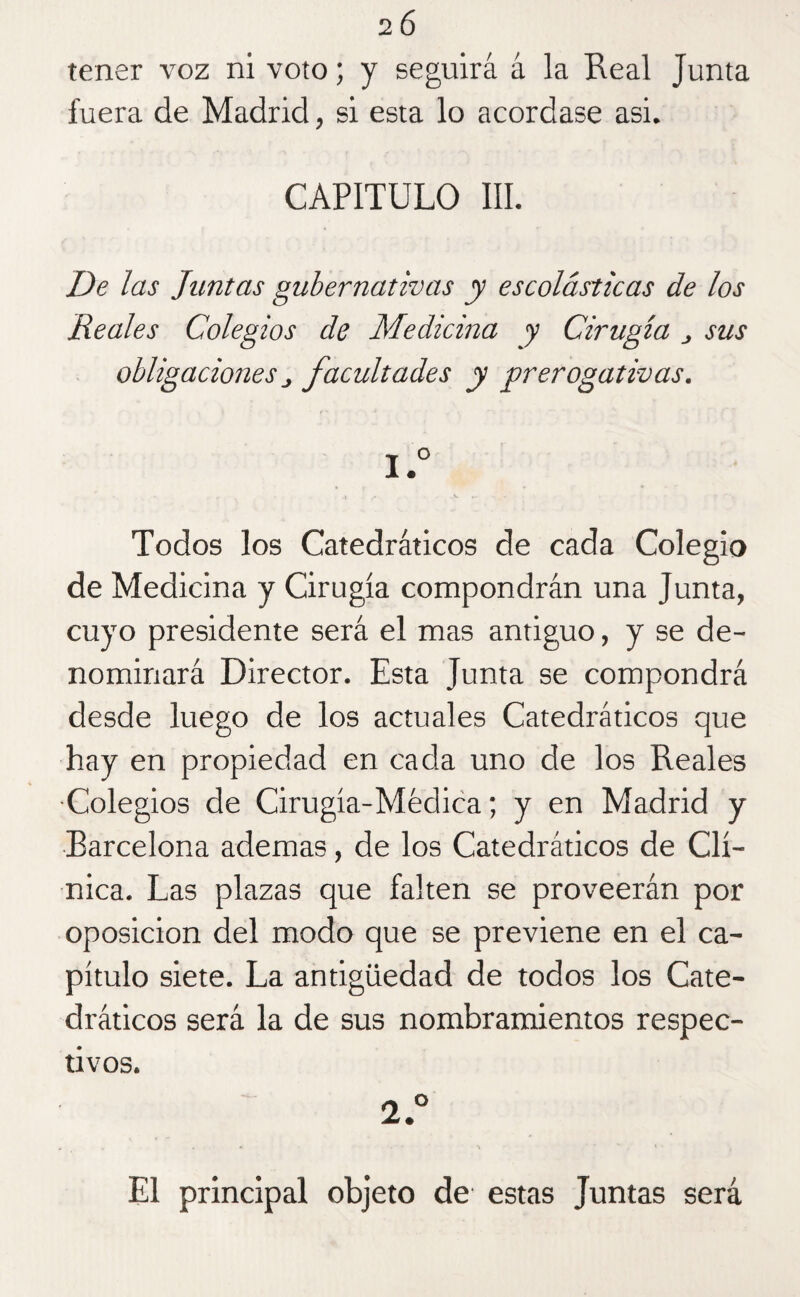2 6 tener voz ni voto; y seguirá á la Real Junta fuera de Madrid, si esta lo acordase asi. CAPITULO III. De las Juntas gubernativas y escolásticas de los Reales Colegios de Medicina y Cirugía ¿ sus obligaciones j facultades y prerogativas. 1. ° Todos los Catedráticos de cada Colegio de Medicina y Cirugía compondrán una Junta, cuyo presidente será el mas antiguo, y se de¬ nominará Director. Esta Junta se compondrá desde luego de los actuales Catedráticos que hay en propiedad en cada uno de los Reales ■Colegios de Cirugía-Médica; y en Madrid y Barcelona ademas, de los Catedráticos de Clí¬ nica. Las plazas que falten se proveerán por oposición del modo que se previene en el ca¬ pítulo siete. La antigüedad de todos los Cate¬ dráticos será la de sus nombramientos respec¬ tivos. 2. ° i . *> N El principal objeto de estas Juntas será