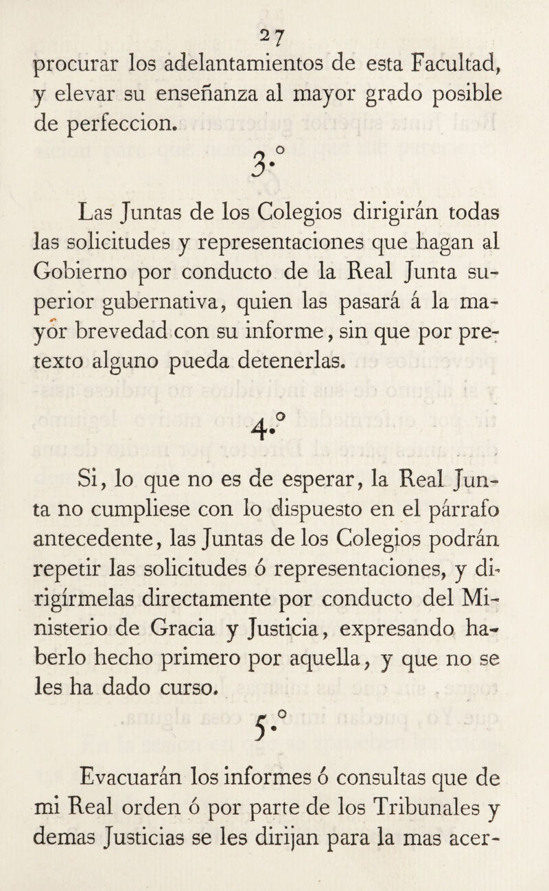 procurar los adelantamientos de esta Facultad, y elevar su enseñanza al mayor grado posible de perfección. Las Juntas de los Colegios dirigirán todas las solicitudes y representaciones que hagan al Gobierno por conducto de la Real Junta su¬ perior gubernativa, quien las pasará á la ma¬ yor brevedad con su informe, sin que por pre¬ texto alguno pueda detenerlas. Si, lo que no es de esperar, la Real Jun¬ ta no cumpliese con lo dispuesto en el párrafo antecedente, las Juntas de los Colegios podrán repetir las solicitudes ó representaciones, y di¬ rigírmelas directamente por conducto del Mi¬ nisterio de Gracia y Justicia, expresando ha¬ berlo hecho primero por aquella, y que no se les ha dado curso. 5° Evacuarán los informes ó consultas que de mi Real orden ó por parte de los Tribunales y demas Justicias se les dirijan para la mas acer-