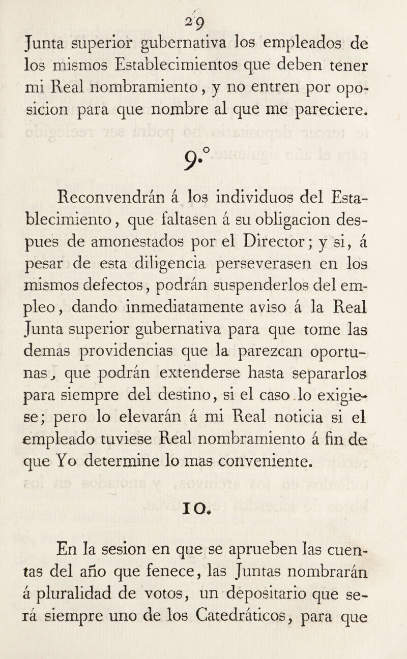 Junta superior gubernativa los empleados de los mismos Establecimientos que deben tener mi Real nombramiento, y no entren por opo¬ sición para que nombre al que me pareciere. 9° Reconvendrán á I03 individuos del Esta¬ blecimiento , que faltasen á su obligación des¬ pués de amonestados por el Director; y si, á pesar de esta diligencia perseverasen en los mismos defectos, podrán suspenderlos del em¬ pleo , dando inmediatamente aviso á la Real Junta superior gubernativa para que tome las demas providencias que la parezcan oportu¬ nas , que podrán extenderse hasta separarlos para siempre del destino, si el caso.lo exigie¬ se; pero lo elevarán á mi Real noticia si el empleado tuviese Real nombramiento á fin de que Yo determine lo mas conveniente. IO. En la sesión en que se aprueben las cuen¬ tas del año que fenece, las Juntas nombrarán á pluralidad de votos, un depositario que se¬ rá siempre uno de los Catedráticos, para que