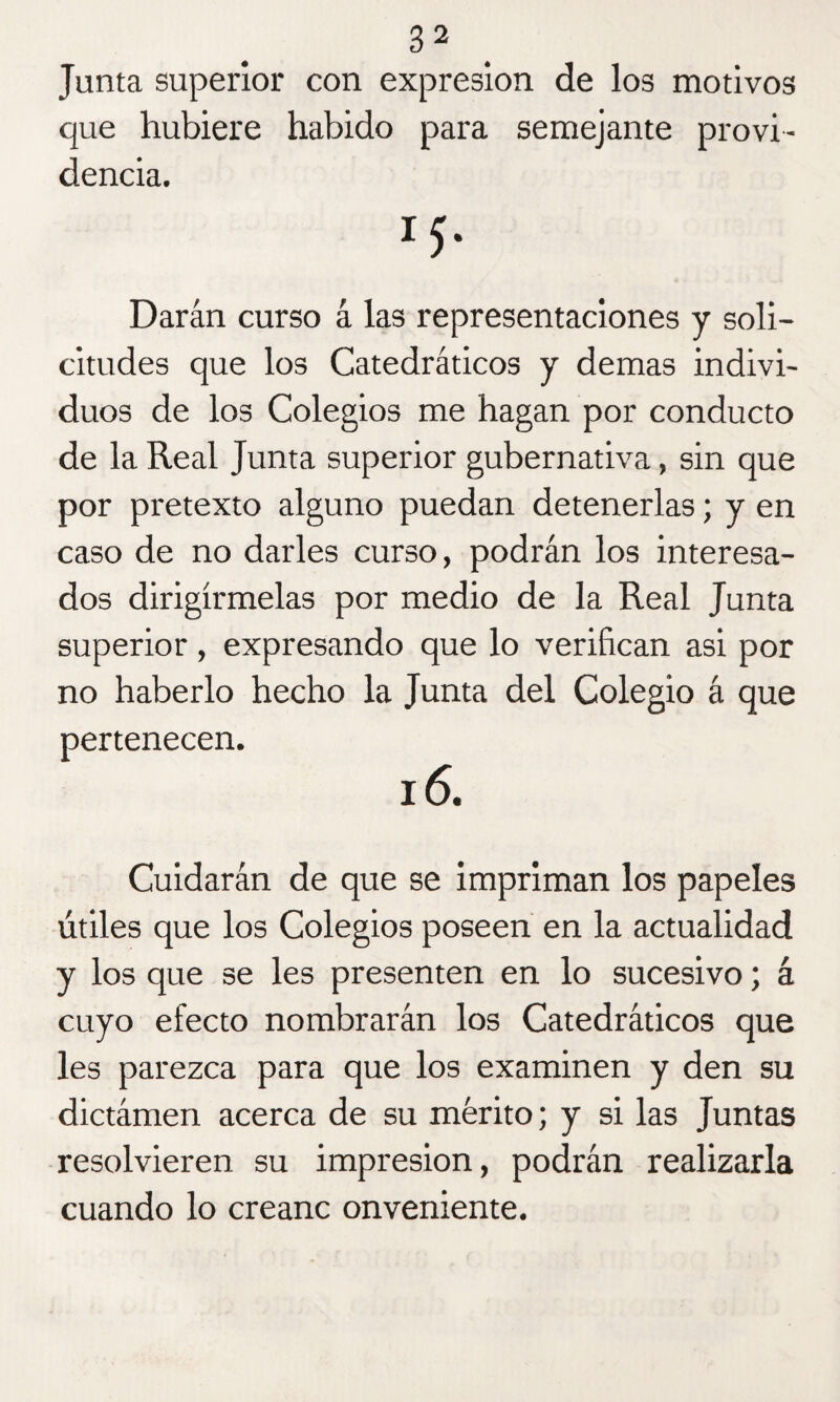 Junta superior con expresión de los motivos que hubiere habido para semejante provi¬ dencia. I5- Darán curso á las representaciones y soli¬ citudes que los Catedráticos y demas indivi¬ duos de los Colegios me hagan por conducto de la Real Junta superior gubernativa, sin que por pretexto alguno puedan detenerlas; y en caso de no darles curso, podrán los interesa¬ dos dirigírmelas por medio de la Real Junta superior, expresando que lo verifican asi por no haberlo hecho la Junta del Colegio á que pertenecen. 16. Cuidarán de que se impriman los papeles útiles que los Colegios poseen en la actualidad y los que se les presenten en lo sucesivo; á cuyo efecto nombrarán los Catedráticos que les parezca para que los examinen y den su dictámen acerca de su mérito; y si las Juntas resolvieren su impresión, podrán realizarla cuando lo creanc onveniente.