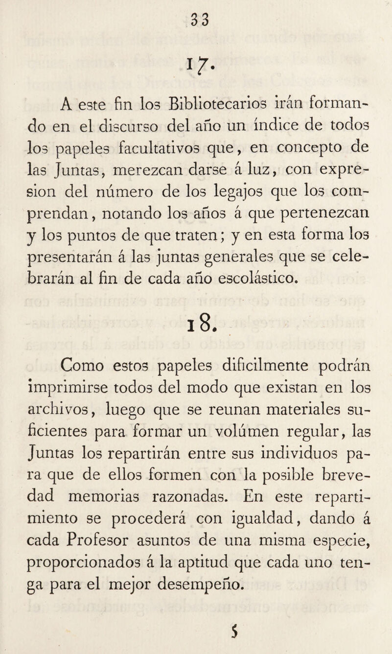 ir- A este fin los Bibliotecarios irán forman¬ do en el discurso del año un índice de todos los papeles facultativos que, en concepto de las Juntas, merezcan darse á luz, con expre¬ sión del número de los legajos que los com¬ prendan , notando los años á que pertenezcan y los puntos de que traten; y en esta forma los presentarán á las juntas generales que se cele¬ brarán al fin de cada año escolástico. 18. Como estos papeles difícilmente podrán imprimirse todos del modo que existan en los archivos, luego que se reúnan materiales su¬ ficientes para formar un volumen regular, las Juntas los repartirán entre sus individuos pa¬ ra que de ellos formen con la posible breve¬ dad memorias razonadas. En este reparti¬ miento se procederá con igualdad, dando á cada Profesor asuntos de una misma especie, proporcionados á la aptitud que cada uno ten¬ ga para el mejor desempeño. 5
