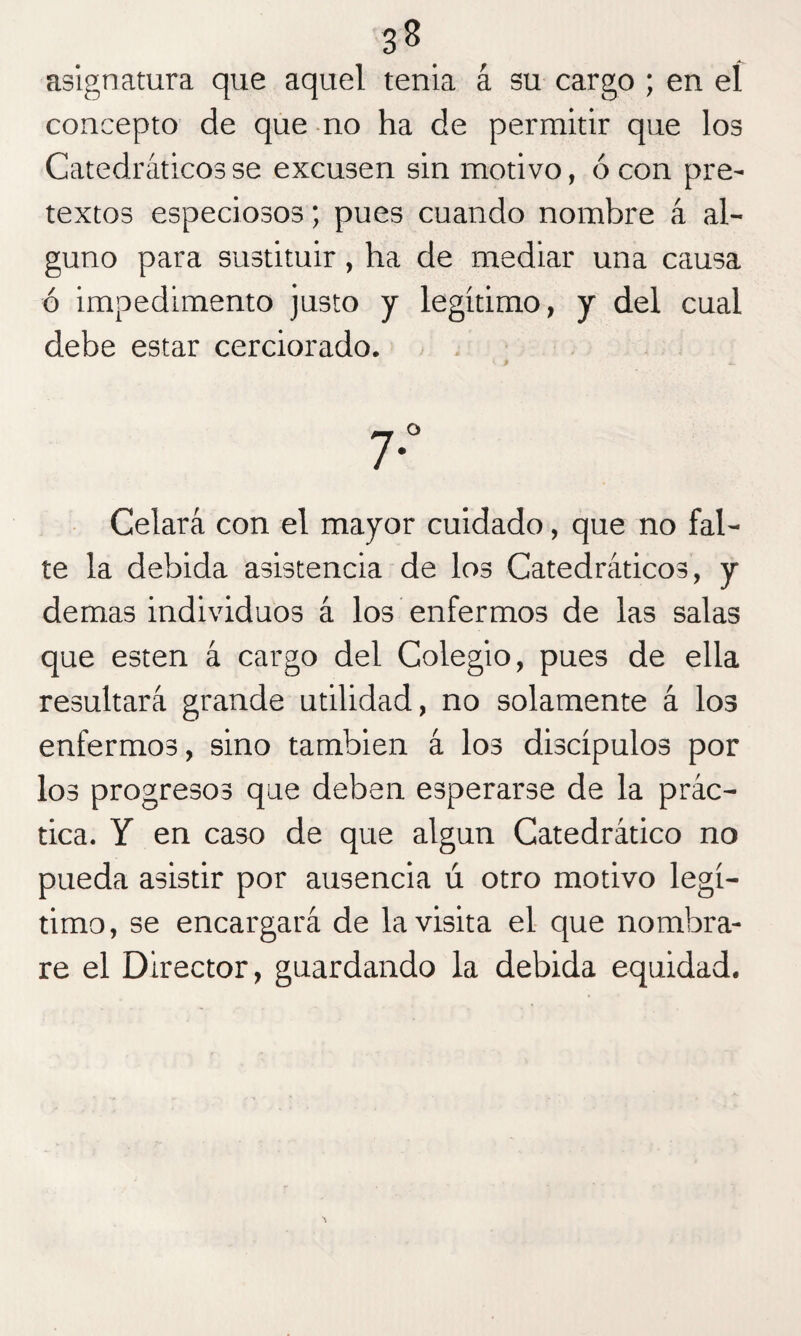 3B asignatura que aquel tenia á su cargo ; en eí concepto de que no ha de permitir que los Catedráticos se excusen sin motivo, ó con pre¬ textos especiosos; pues cuando nombre á al¬ guno para sustituir, ha de mediar una causa ó impedimento justo y legítimo, y del cual debe estar cerciorado. 7* Celará con el mayor cuidado, que no fal¬ te la debida asistencia de los Catedráticos, y demas individuos á los enfermos de las salas que esten á cargo del Colegio, pues de ella resultará grande utilidad, no solamente á los enfermos, sino también á los discípulos por los progresos que deben esperarse de la prác¬ tica. Y en caso de que algún Catedrático no pueda asistir por ausencia ú otro motivo legí¬ timo, se encargará de la visita el que nombra¬ re el Director, guardando la debida equidad.