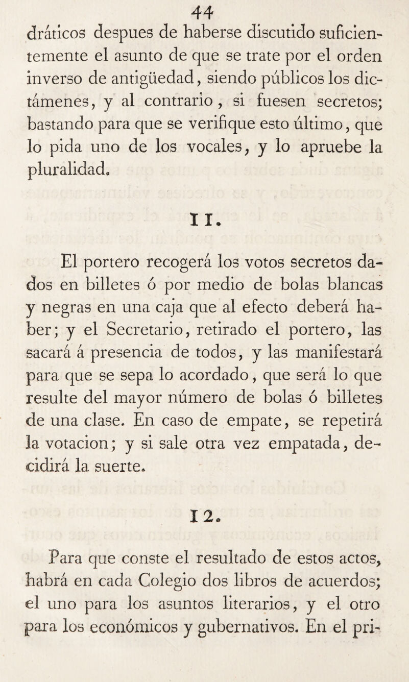 drátícos después de haberse discutido suficien¬ temente el asunto de que se trate por el orden inverso de antigüedad, siendo públicos los dic¬ támenes , y al contrario , si fuesen secretos; bastando para que se verifique esto último, que lo pida uno de los vocales, y lo apruebe la pluralidad. 11. El portero recogerá los votos secretos da¬ dos en billetes ó por medio de bolas blancas y negras en una caja que al efecto deberá ha¬ ber; y el Secretario, retirado el portero, las sacará á presencia de todos, y las manifestará para que se sepa lo acordado, que será lo que resulte del mayor número de bolas ó billetes de una clase. En caso de empate, se repetirá la votación; y si sale otra vez empatada, de¬ cidirá la suerte. 12. Para que conste el resultado de estos actos, habrá en cada Colegio dos libros de acuerdos; el uno para los asuntos literarios, y el otro para los económicos y gubernativos. En el pri-