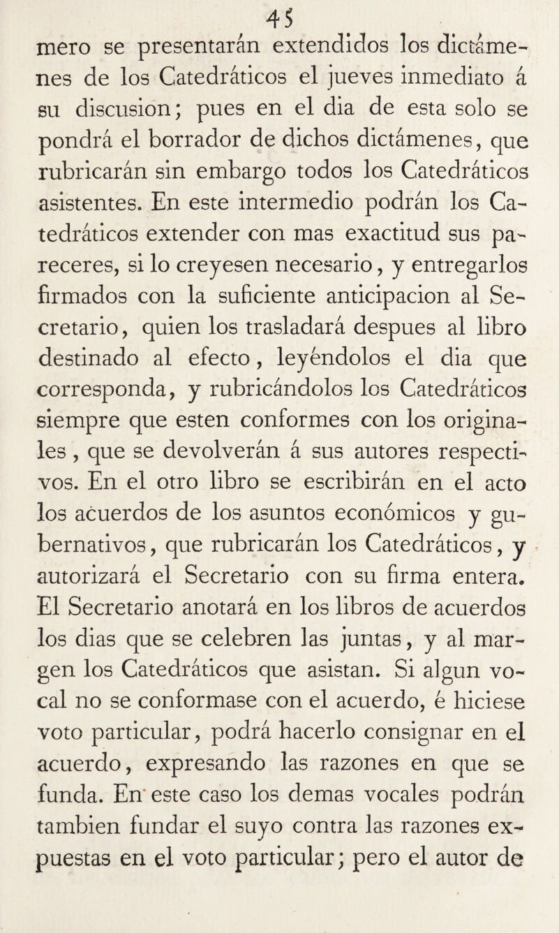 mero se presentarán extendidos los dictáme¬ nes de los Catedráticos el jueves inmediato á su discusión; pues en el dia de esta solo se pondrá el borrador de dichos dictámenes, que rubricarán sin embargo todos los Catedráticos asistentes. En este intermedio podrán los Ca¬ tedráticos extender con mas exactitud sus pa¬ receres, si lo creyesen necesario, y entregarlos firmados con la suficiente anticipación al Se¬ cretario , quien los trasladará después al libro destinado al efecto, leyéndolos el dia que corresponda, y rubricándolos los Catedráticos siempre que esten conformes con los origina¬ les , que se devolverán á sus autores respecti¬ vos. En el otro libro se escribirán en el acto los acuerdos de los asuntos económicos y gu¬ bernativos , que rubricarán los Catedráticos, y autorizará el Secretario con su firma entera. El Secretario anotará en los libros de acuerdos los dias que se celebren las juntas, y al mar¬ gen los Catedráticos que asistan. Si algún vo¬ cal no se conformase con el acuerdo, é hiciese voto particular, podrá hacerlo consignar en el acuerdo, expresando las razones en que se funda. En' este caso los demas vocales podrán también fundar el suyo contra las razones ex¬ puestas en el voto particular; pero el autor de