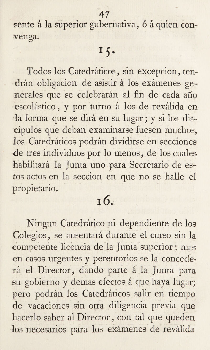 sente á la superior gubernativa, ó á quien con¬ venga. Todos los Catedráticos, sin excepción, ten¬ drán obligación de asistir á los exámenes ge¬ nerales que se celebrarán al fin de cada año escolástico, y por turno á los de reválida en la forma que se dirá en su lugar; y si los dis¬ cípulos que deban examinarse fuesen muchos, los Catedráticos podrán dividirse en secciones de tres individuos por lo menos, de los cuales habilitará la Junta uno para Secretario de es¬ tos actos en la sección en que no se halle el propietario. 16. Ningún Catedrático ni dependiente de los Colegios, se ausentará durante el curso sin la competente licencia de la Junta superior; mas en casos urgentes y perentorios se la concede¬ rá el Director, dando parte á la Junta para su gobierno y demas efectos á que haya lugar; pero podrán los Catedráticos salir en tiempo de vacaciones sin otra diligencia previa que hacerlo saber al Director, con tal que queden los necesarios para los exámenes de reválida