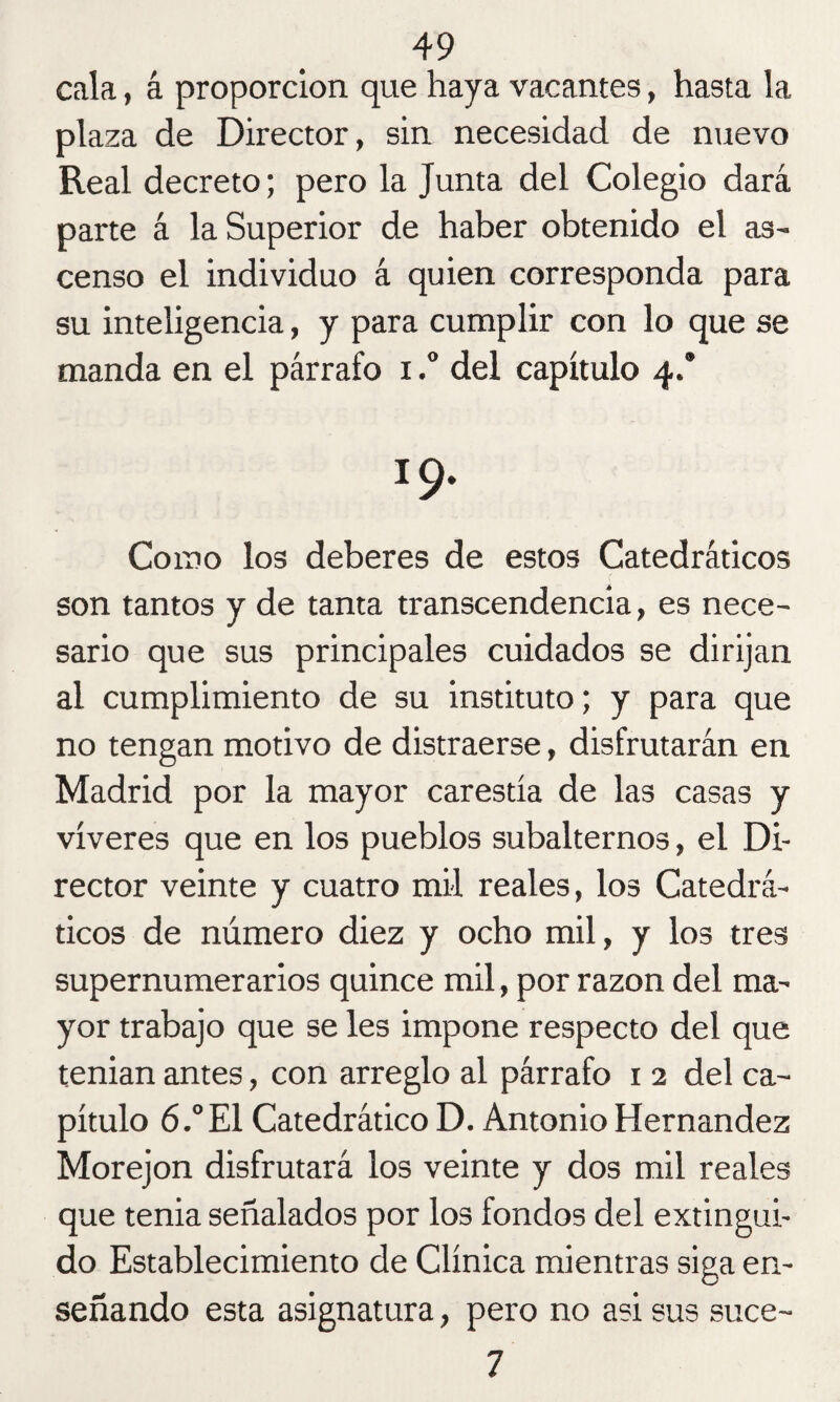 cala, á proporción que haya vacantes, hasta la plaza de Director, sin necesidad de nuevo Real decreto; pero la Junta del Colegio dará parte á la Superior de haber obtenido el as¬ censo el individuo á quien corresponda para su inteligencia, y para cumplir con lo que se manda en el párrafo i.° del capítulo 4.’ í9. Como los deberes de estos Catedráticos son tantos y de tanta transcendencia, es nece¬ sario que sus principales cuidados se dirijan al cumplimiento de su instituto; y para que no tengan motivo de distraerse, disfrutarán en Madrid por la mayor carestía de las casas y víveres que en los pueblos subalternos, el Di¬ rector veinte y cuatro mil reales, los Catedrá¬ ticos de número diez y ocho mil, y los tres supernumerarios quince mil, por razón del ma¬ yor trabajo que se les impone respecto del que t.enian antes, con arreglo al párrafo 1 2 del ca¬ pítulo 6.° El Catedrático D. Antonio Hernández Morejon disfrutará los veinte y dos mil reales que tenia señalados por los fondos del extingui¬ do Establecimiento de Clínica mientras siga en¬ señando esta asignatura, pero no asi sus suce- 7