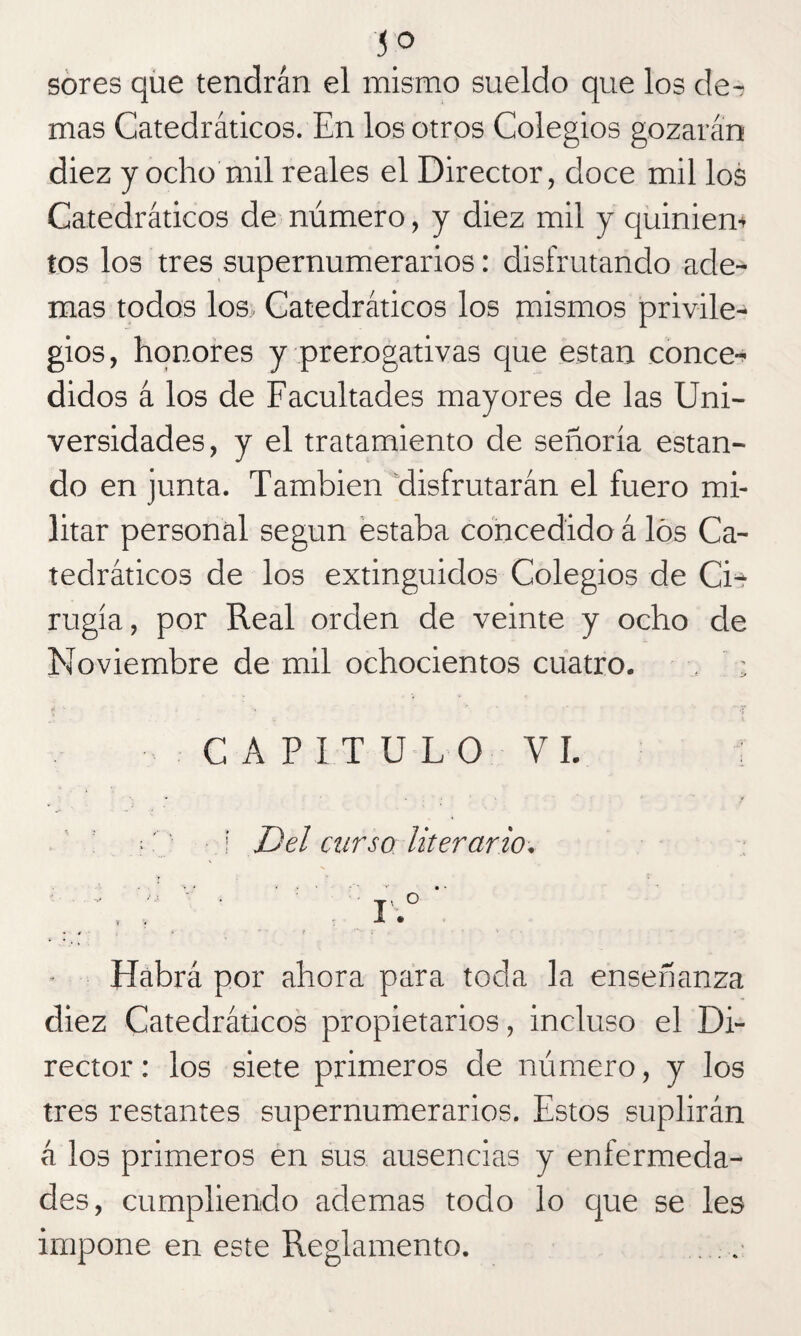 sores que tendrán el mismo sueldo que los de^ mas Catedráticos. En los otros Colegios gozarán diez y ocho mil reales el Director, doce mil los Catedráticos de número, y diez mil y quiniem tos los tres supernumerarios: disfrutando ade¬ mas todos los Catedráticos los mismos privile¬ gios, honores y prerogativas que están conce¬ didos á los de Facultades mayores de las Uni¬ versidades, y el tratamiento de señoría estan¬ do en junta. También disfrutarán el fuero mi¬ litar personal según estaba concedido á los Ca¬ tedráticos de los extinguidos Colegios de Cis- rugía, por Real orden de veinte y ocho de Noviembre de mil ochocientos cuatro. , ; CAPITULO VI. i Del curso literario. ' v : T' ° t , I • Habrá por ahora para toda la enseñanza diez Catedráticos propietarios, incluso el Di¬ rector : los siete primeros de número, y los tres restantes supernumerarios. Estos suplirán á los primeros en sus ausencias y enfermeda¬ des, cumpliendo ademas todo lo que se les impone en este Reglamento. . .