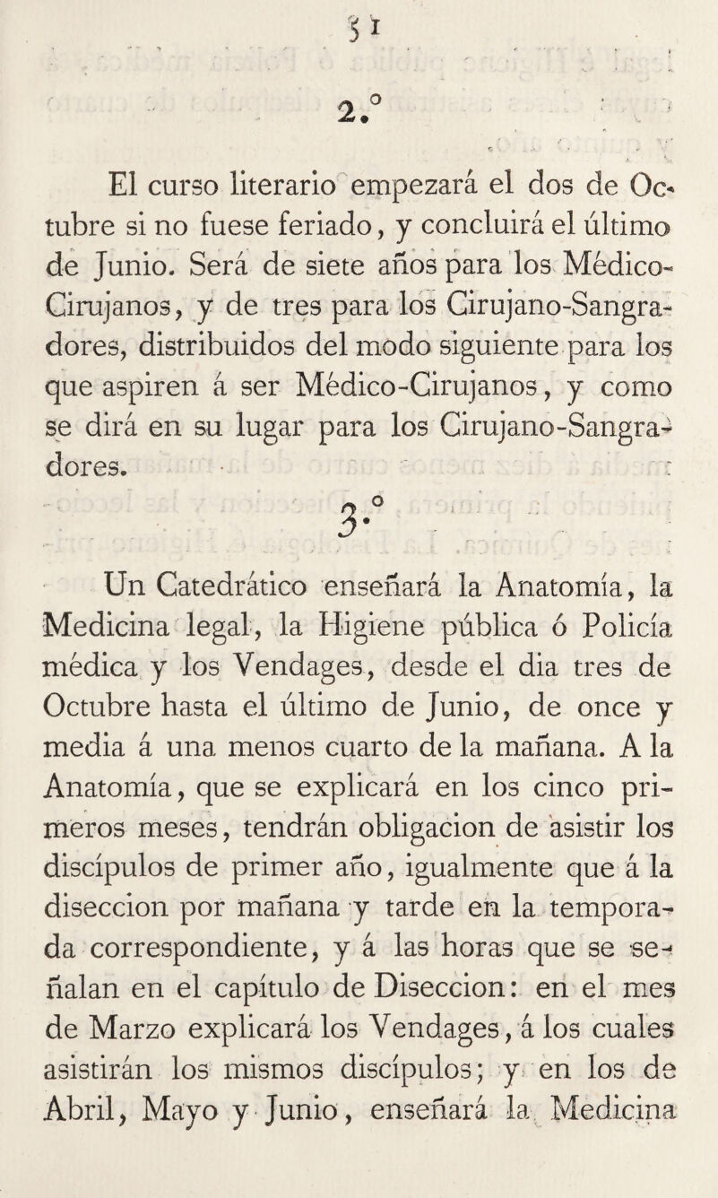 ~ O . - 2. El curso literario empezará el dos de 0c« tubre si no fuese feriado, y concluirá el último de Junio. Será de siete años para los Médico- Cirujanos, y de tres para los Cirujano-Sangra¬ dores, distribuidos del modo siguiente para los que aspiren á ser Médico-Cirujanos, y como se dirá en su lugar para los Cirujano-Sangra^ dores. • : 3° ' - Un Catedrático enseñará la Anatomía, la Medicina legal, la Higiene pública ó Policía médica y los Vendages, desde el dia tres de Octubre hasta el último de Junio, de once y media á una menos cuarto de la mañana. A la Anatomía, que se explicará en los cinco pri¬ meros meses, tendrán obligación de asistir los discípulos de primer año, igualmente que á la disección por mañana y tarde en la tempora¬ da correspondiente, y á las horas que se se-! ñalan en el capítulo de Disección: en el mes de Marzo explicará los Vendages, á los cuales asistirán los mismos discípulos; y en los de Abril, Mayo y Junio, enseñará la Medicina