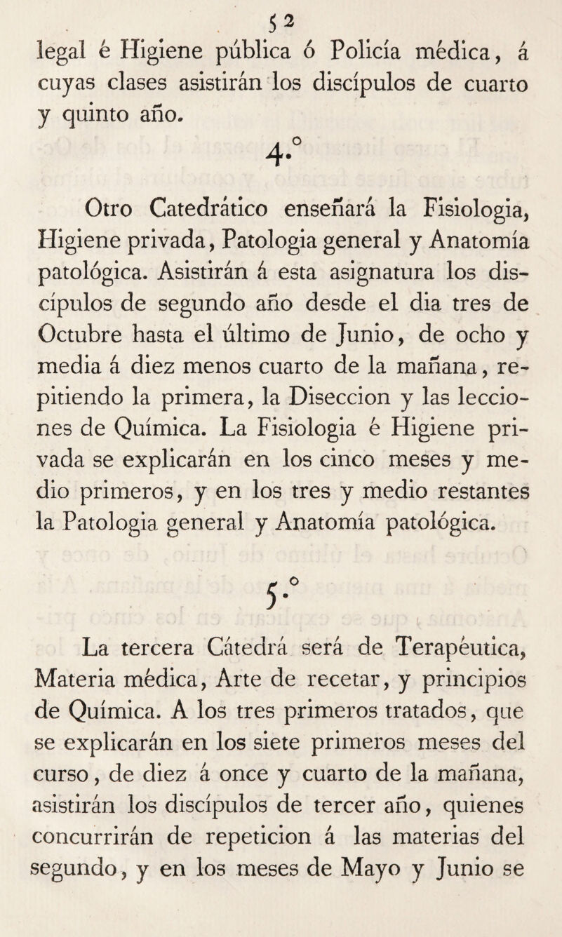 legal é Higiene pública ó Policía médica, á cuyas clases asistirán los discípulos de cuarto y quinto año. 4° Otro Catedrático enseñará la Fisiología, Higiene privada, Patología general y Anatomía patológica. Asistirán á esta asignatura los dis¬ cípulos de segundo año desde el dia tres de Octubre hasta el último de Junio, de ocho y media á diez menos cuarto de la mañana, re¬ pitiendo la primera, la Disección y las leccio¬ nes de Química. La Fisiología é Higiene pri¬ vada se explicarán en los cinco meses y me¬ dio primeros, y en los tres y medio restantes la Patología general y Anatomía patológica. La tercera Cátedrá será de Terapéutica, Materia médica, Arte de recetar, y principios de Química. A los tres primeros tratados, que se explicarán en los siete primeros meses del curso, de diez á once y cuarto de la mañana, asistirán los discípulos de tercer año, quienes concurrirán de repetición á las materias del segundo, y en los meses de Mayo y Junio se