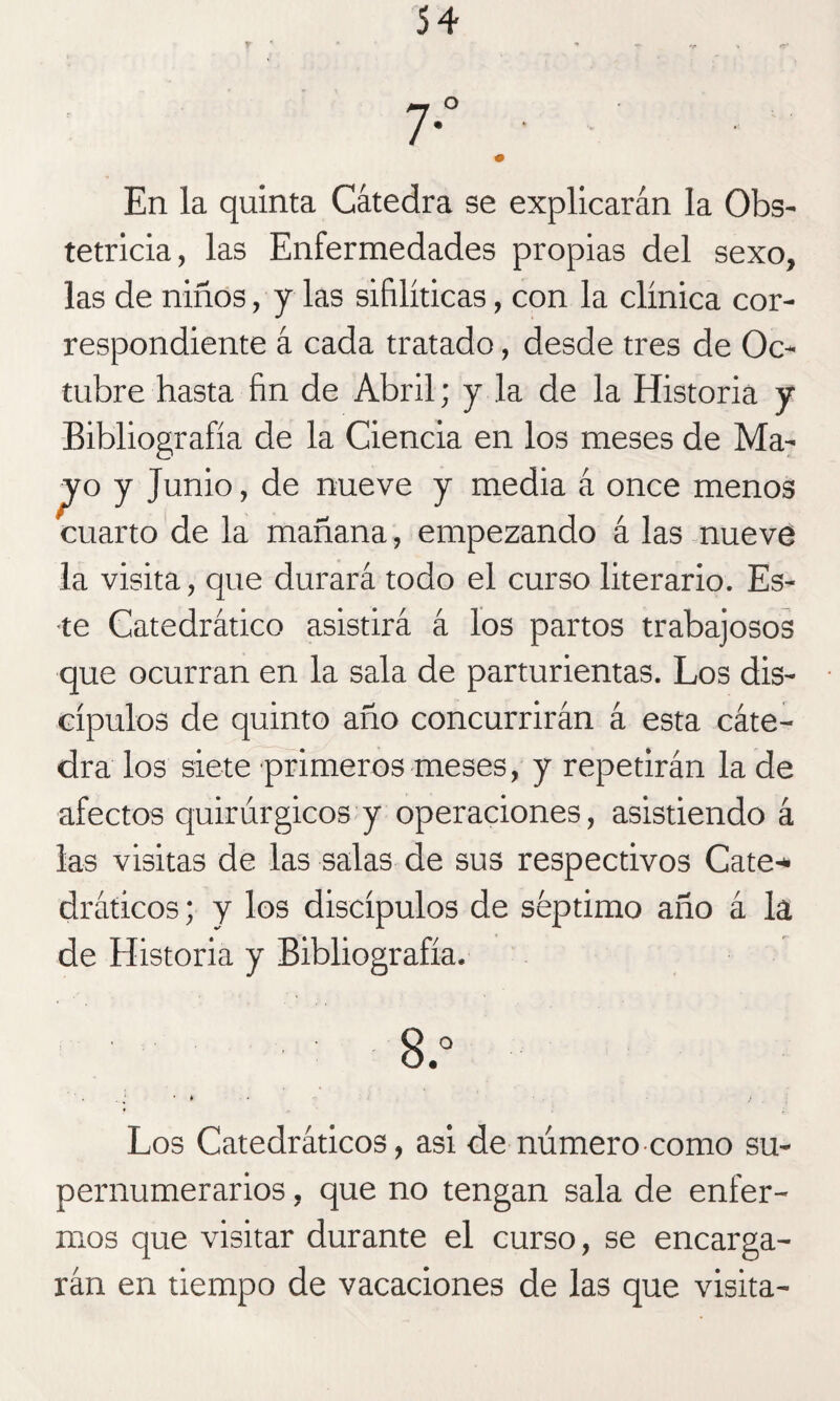 En la quinta Cátedra se explicarán la Obs¬ tetricia, las Enfermedades propias del sexo, las de niños, y las sifilíticas, con la clínica cor¬ respondiente á cada tratado, desde tres de Oc¬ tubre hasta fin de Abril; y la de la Historia y Bibliografía de la Ciencia en los meses de Ma- pro y Junio, de nueve y media á once menos cuarto de la mañana, empezando á las nueve la visita, que durará todo el curso literario. Es¬ te Catedrático asistirá á los partos trabajosos que ocurran en la sala de parturientas. Los dis¬ cípulos de quinto año concurrirán á esta cáte¬ dra los siete primeros meses, y repetirán la de afectos quirúrgicos y operaciones, asistiendo á las visitas de las salas de sus respectivos Cate* dráticos; y los discípulos de séptimo año á la de Historia y Bibliografía. 8.° 1 • * . . ¿ Los Catedráticos, asi de número como su¬ pernumerarios , que no tengan sala de enfer¬ mos que visitar durante el curso, se encarga¬ rán en tiempo de vacaciones de las que visita-