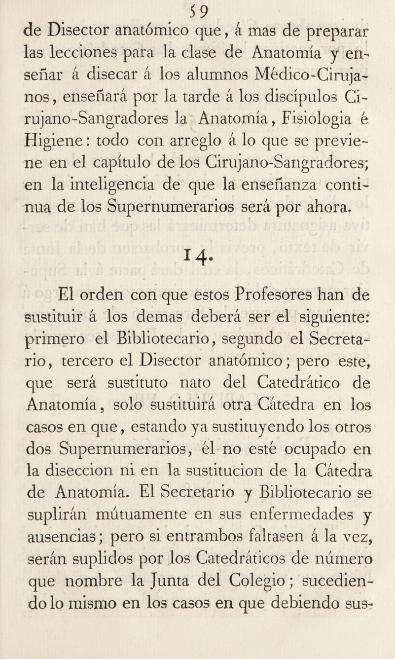 de Disector anatómico que, á mas de preparar las lecciones para la clase de Anatomía y en¬ señar á disecar á los alumnos Médico-Ciruja¬ nos , enseñará por la tarde á los discípulos Ci¬ rujano-Sangradores la Anatomía, Fisiologia é Higiene: todo con arreglo á lo que se previe¬ ne en el capítulo de los Cirujano-Sangradores; en la inteligencia de que la enseñanza conti¬ nua de los Supernumerarios será por ahora. 14. El orden con que estos Profesores han de sustituir á los demas deberá ser el siguiente: primero el Bibliotecario, segundo el Secreta¬ rio, tercero el Disector anatómico; pero este, que será sustituto nato del Catedrático de Anatomía, solo sustituirá otra Cátedra en los casos en que, estando ya sustituyendo los otros dos Supernumerarios, él no esté ocupado en la disección ni en la sustitución de la Cátedra de Anatomía. El Secretario y Bibliotecario se suplirán mutuamente en sus enfermedades y ausencias; pero si entrambos faltasen á la vez, serán suplidos por los Catedráticos de número que nombre la Junta del Colegio; sucedien¬ do lo mismo en los casos en que debiendo sus-