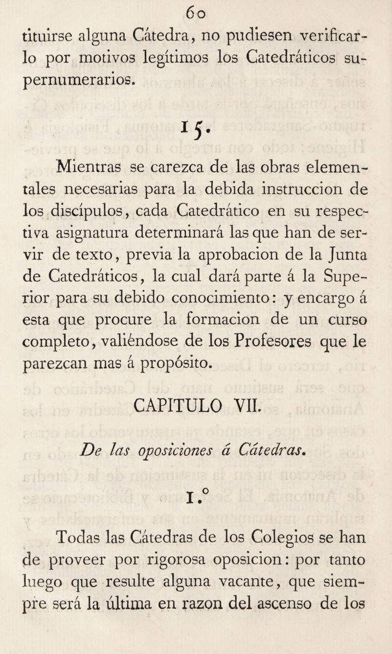 tituirse alguna Cátedra, no pudiesen verificar¬ lo por motivos legítimos los Catedráticos su¬ pernumerarios. Mientras se carezca de las obras elemen¬ tales necesarias para la debida instrucción de los discípulos, cada Catedrático en su respec¬ tiva asignatura determinará las que han de ser¬ vir de texto, previa la aprobación de la Junta de Catedráticos, la cual dará parte á la Supe¬ rior para su debido conocimiento: y encargo á esta que procure la formación de un curso completo, valiéndose de los Profesores que le parezcan mas á propósito. CAPITULO VII. De las oposiciones á Cátedras. I.° Todas las Cátedras de los Colegios se han de proveer por rigorosa oposición: por tanto luego que resulte alguna vacante, que siem¬ pre será la última en razón del ascenso de los