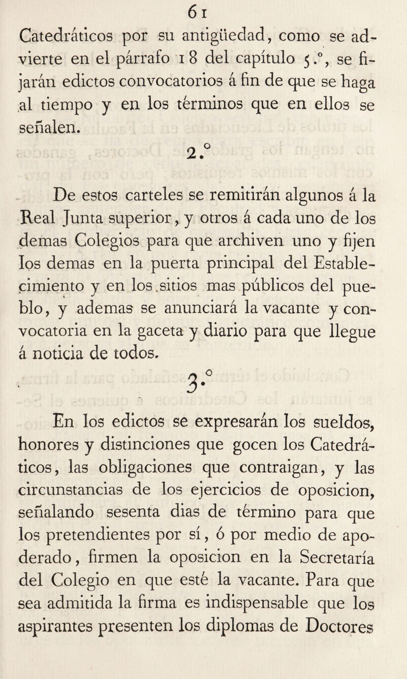 Catedráticos por su antigüedad, como se ad¬ vierte en el párrafo i 8 del capítulo 5.0, se fi¬ jarán edictos convocatorios á fin de que se haga al tiempo y en los términos que en ellos se señalen. 2.° De estos carteles se remitirán algunos á la Real Junta superior, y otros á cada uno de los demas Colegios para que archiven uno y fijen los demas en la puerta principal del Estable¬ cimiento y en los.sitios mas públicos del pue¬ blo, y ademas se anunciará la vacante y con¬ vocatoria en la gaceta y diario para que llegue á noticia de todos. En los edictos se expresarán los sueldos, honores y distinciones que gocen los Catedrá¬ ticos, las obligaciones que contraigan, y las circunstancias de los ejercicios de oposición, señalando sesenta dias de término para que los pretendientes por sí, ó por medio de apo¬ derado , firmen la oposición en la Secretaría del Colegio en que esté la vacante. Para que sea admitida la firma es indispensable que los aspirantes presenten los diplomas de Doctores