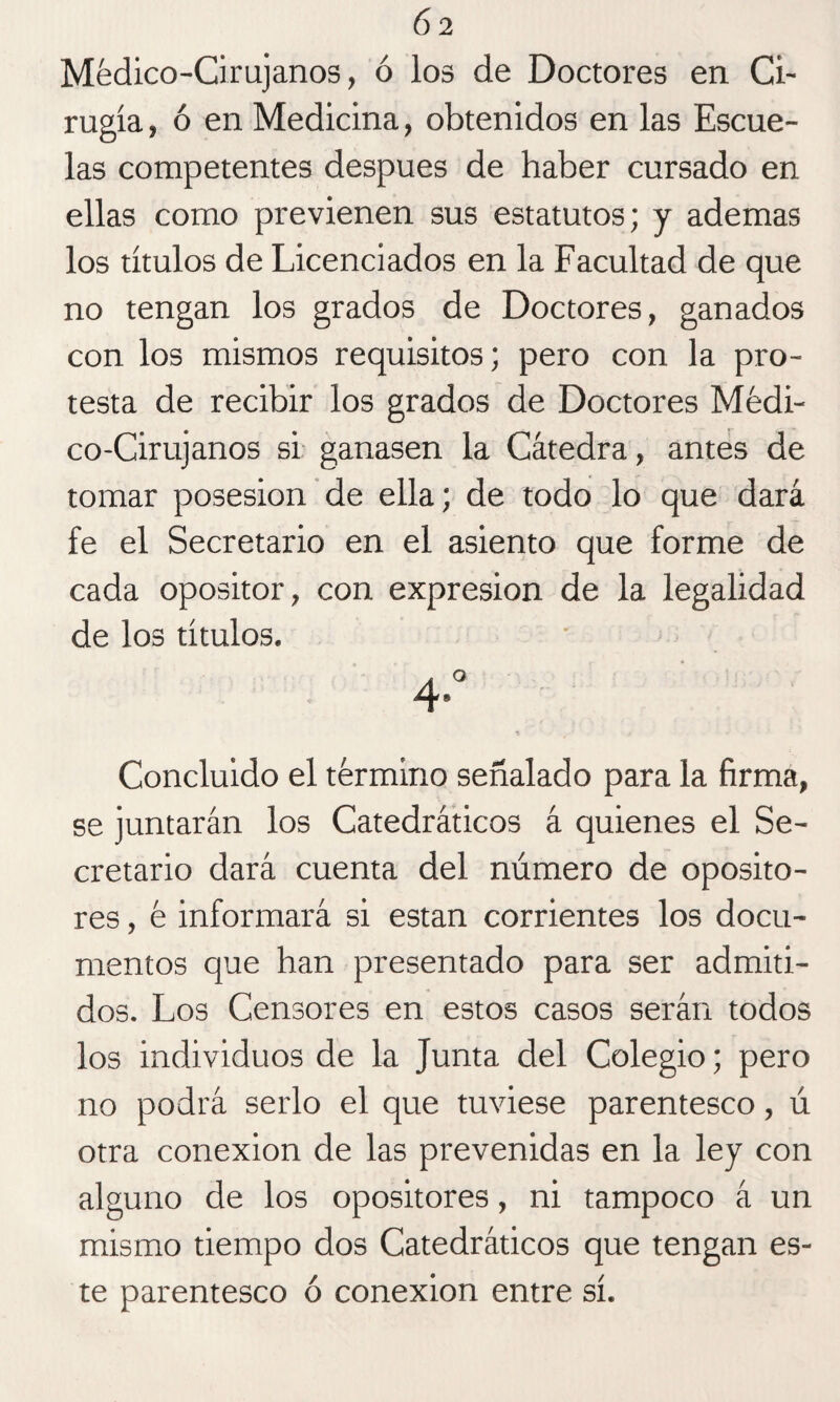 Médico-Cirujanos, ó los de Doctores en Ci¬ rugía , ó en Medicina, obtenidos en las Escue¬ las competentes después de haber cursado en ellas como previenen sus estatutos; y ademas los títulos de Licenciados en la Facultad de que no tengan los grados de Doctores, ganados con los mismos requisitos; pero con la pro¬ testa de recibir los grados de Doctores Médi¬ co-Cirujanos si ganasen la Cátedra, antes de tomar posesión de ella; de todo lo que dará fe el Secretario en el asiento que forme de cada opositor, con expresión de la legalidad de los títulos. Concluido el término señalado para la firma, se juntarán los Catedráticos á quienes el Se¬ cretario dará cuenta del número de oposito¬ res , é informará si están corrientes los docu¬ mentos que han presentado para ser admiti¬ dos. Los Censores en estos casos serán todos los individuos de la Junta del Colegio; pero no podrá serlo el que tuviese parentesco, ú otra conexión de las prevenidas en la ley con alguno de los opositores, ni tampoco á un mismo tiempo dos Catedráticos que tengan es¬ te parentesco ó conexión entre sí.