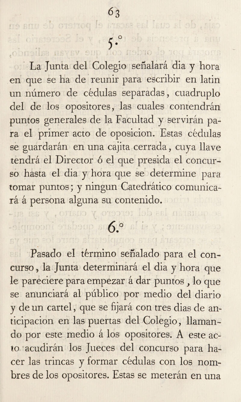 6a La Junta del Colegio señalará dia y hora en que se ha de reunir para escribir en latin un número de cédulas separadas, cuadruplo del de los opositores, las cuales contendrán puntos generales de la Facultad y servirán pa¬ ra el primer acto de oposición. Estas cédulas se guardarán en una cajita cerrada, cuya llave tendrá el Director ó el que presida el concur¬ so hasta el dia y hora que se determine para tomar puntos; y ningún Catedrático comunica¬ rá á persona alguna su contenido. 6.° Pasado el término señalado para el con¬ curso , la Junta determinará el dia y hora que le pareciere para empezar á dar puntos t lo que se anunciará al público por medio del diario y de un cartel, que se fijará con tres dias de an¬ ticipación en las puertas del Colegio, llaman¬ do por este medio á los opositores. A este ac¬ to, acudirán los Jueces del concurso para ha¬ cer las trincas y formar cédulas con los nom¬ bres de los opositores. Estas se meterán en una