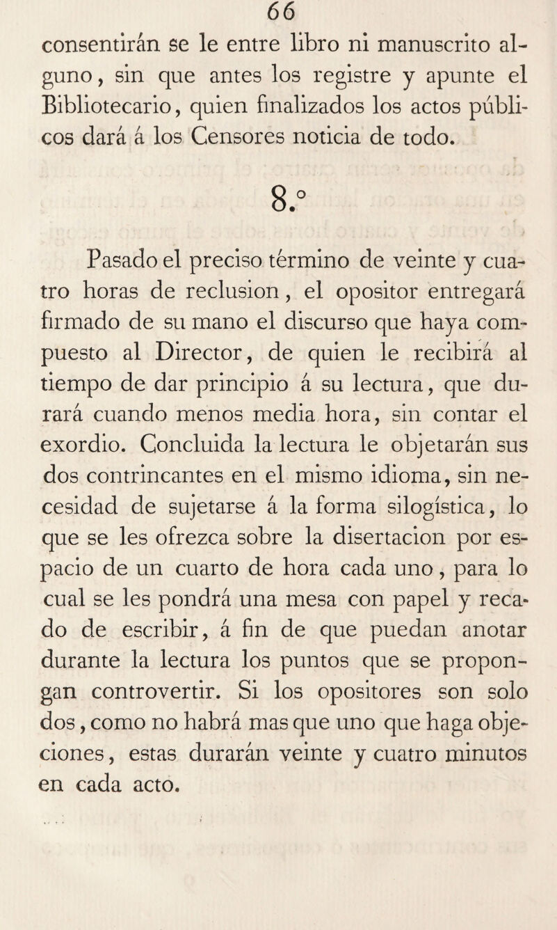 consentirán se le entre libro ni manuscrito al¬ guno , sin que antes los registre y apunte el Bibliotecario, quien finalizados los actos públi¬ cos dará á los Censores noticia de todo. 8.° Pasado el preciso término de veinte y cua¬ tro horas de reclusión, el opositor entregará firmado de su mano el discurso que haya com¬ puesto al Director, de quien le recibirá al tiempo de dar principio á su lectura, que du¬ rará cuando menos media hora, sin contar el exordio. Concluida la lectura le objetarán sus dos contrincantes en el mismo idioma, sin ne¬ cesidad de sujetarse á la forma silogística, lo que se les ofrezca sobre la disertación por es¬ pacio de un cuarto de hora cada uno, para lo cual se les pondrá una mesa con papel y reca¬ do de escribir, á fin de que puedan anotar durante la lectura los puntos que se propon¬ gan controvertir. Si los opositores son solo dos, como no habrá mas que uno que haga obje¬ ciones , estas durarán veinte y cuatro minutos en cada acto.