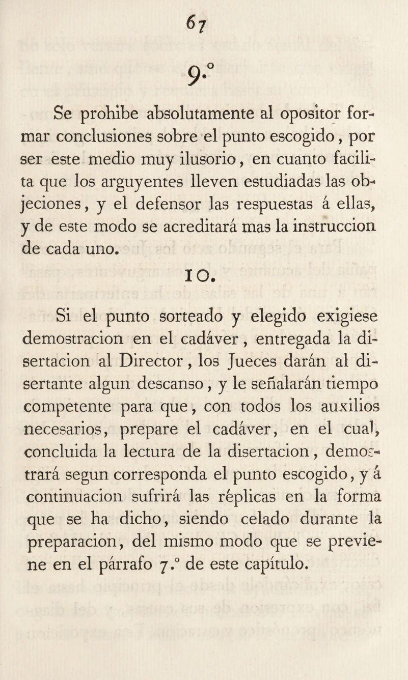 9*° Se prohíbe absolutamente al opositor for¬ mar conclusiones sobre el punto escogido, por ser este medio muy ilusorio, en cuanto facili¬ ta que los arguyentes lleven estudiadas las ob¬ jeciones, y el defensor las respuestas á ellas, y de este modo se acreditará mas la instrucción de cada uno. 10. Si el punto sorteado y elegido exigiese demostración en el cadáver, entregada la di¬ sertación al Director, los Jueces darán al di¬ sertante algún descanso, y le señalarán tiempo competente para que, con todos los auxilios necesarios, prepare el cadáver, en el cual, concluida la lectura de la disertación, demos¬ trará según corresponda el punto escogido, y á continuación sufrirá las réplicas en la forma que se ha dicho, siendo celado durante la preparación, del mismo modo que se previe¬ ne en el párrafo 7.0 de este capítulo.