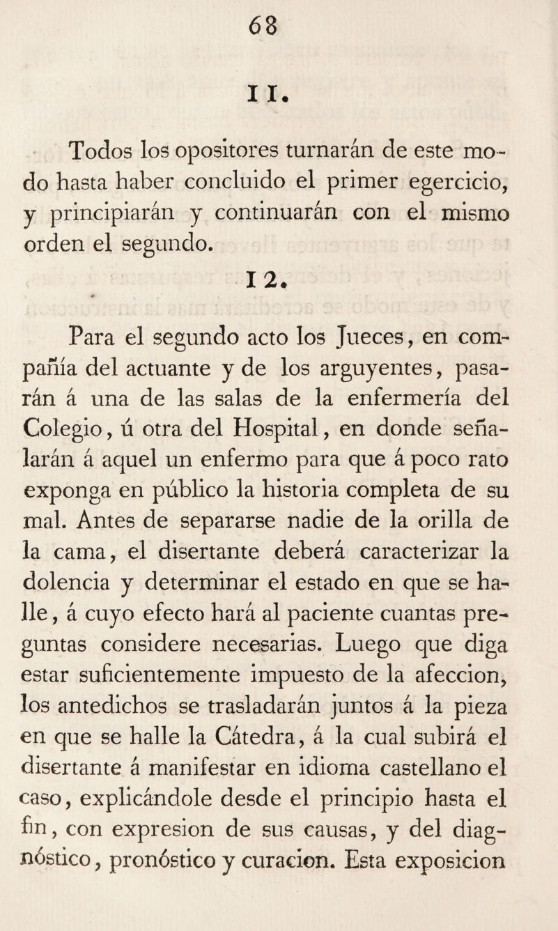11. Todos los opositores turnarán de este mo¬ do hasta haber concluido el primer egercicio, y principiarán y continuarán con el mismo orden el segundo. 12. t» Para el segundo acto los Jueces, en com¬ pañía del actuante y de los arguyentes, pasa¬ rán á una de las salas de la enfermería del Colegio, ú otra del Hospital, en donde seña¬ larán á aquel un enfermo para que á poco rato exponga en público la historia completa de su mal. Antes de separarse nadie de la orilla de la cama, el disertante deberá caracterizar la dolencia y determinar el estado en que se ha¬ lle , á cuyo efecto hará al paciente cuantas pre¬ guntas considere necesarias. Luego que diga estar suficientemente impuesto de la afección, los antedichos se trasladarán juntos á la pieza en que se halle la Cátedra, á la cual subirá el disertante á manifestar en idioma castellano el caso, explicándole desde el principio hasta el fin , con expresión de sus causas, y del diag¬ nóstico , pronóstico y curación. Esta exposición