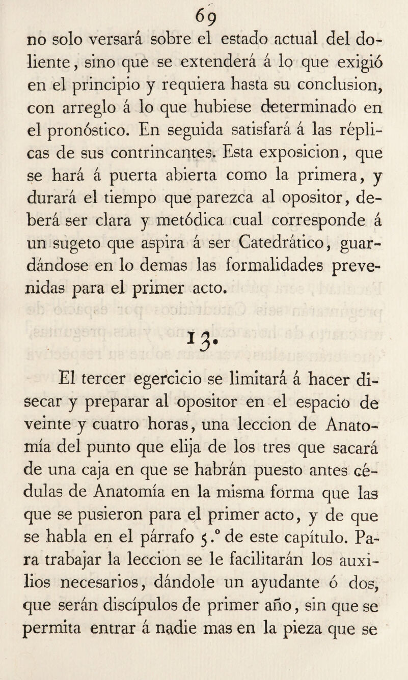 no solo versará sobre el estado actual del do¬ liente, sino que se extenderá á lo que exigió en el principio y requiera hasta su conclusión, con arreglo á lo que hubiese determinado en el pronóstico. En seguida satisfará á las répli¬ cas de sus contrincantes. Esta exposición, que se hará á puerta abierta como la primera, y durará el tiempo que parezca al opositor, de¬ berá ser clara y metódica cual corresponde á un sugeto que aspira á ser Catedrático, guar¬ dándose en lo demas las formalidades preve¬ nidas para el primer acto. J3- El tercer egercicio se limitará á hacer di¬ secar y preparar al opositor en el espacio de veinte y cuatro horas, una lección de Anato¬ mía del punto que elija de los tres que sacará de una caja en que se habrán puesto antes cé¬ dulas de Anatomía en la misma forma que las que se pusieron para el primer acto, y de que se habla en el párrafo 5.° de este capítulo. Pa¬ ra trabajar la lección se le facilitarán los auxi¬ lios necesarios, dándole un ayudante ó dos, que serán discípulos de primer año, sin que se permita entrar á nadie mas en la pieza que se