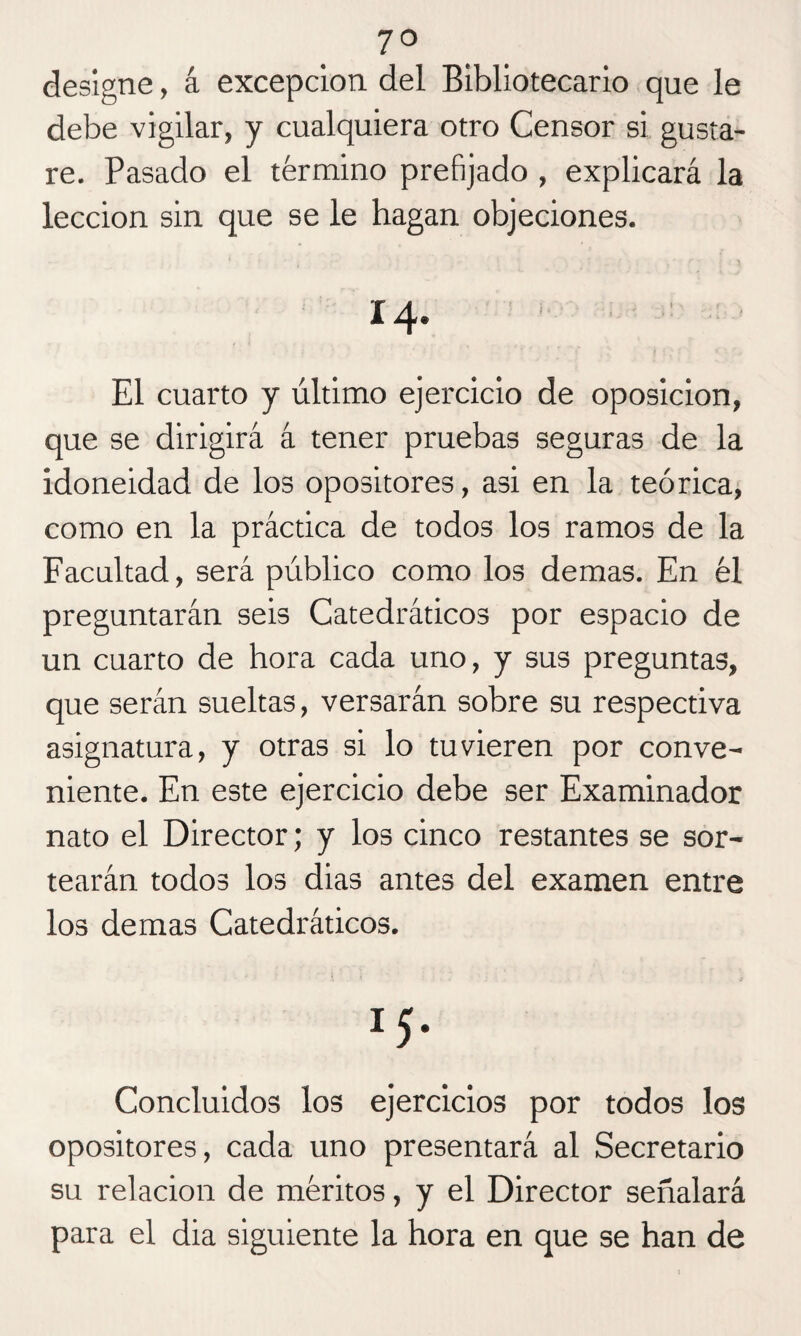 7° designe, á excepción del Bibliotecario que le debe vigilar, y cualquiera otro Censor si gusta¬ re. Pasado el término prefijado , explicará la lección sin que se le hagan objeciones. 14. El cuarto y último ejercicio de oposición, que se dirigirá á tener pruebas seguras de la idoneidad de los opositores, asi en la teórica, como en la práctica de todos los ramos de la Facultad, será público como los demas. En él preguntarán seis Catedráticos por espacio de un cuarto de hora cada uno, y sus preguntas, que serán sueltas, versarán sobre su respectiva asignatura, y otras si lo tuvieren por conve¬ niente. En este ejercicio debe ser Examinador nato el Director; y los cinco restantes se sor¬ tearán todos los dias antes del examen entre los demas Catedráticos. *5- Concluidos los ejercicios por todos los opositores, cada uno presentará al Secretario su relación de méritos, y el Director señalará para el dia siguiente la hora en que se han de