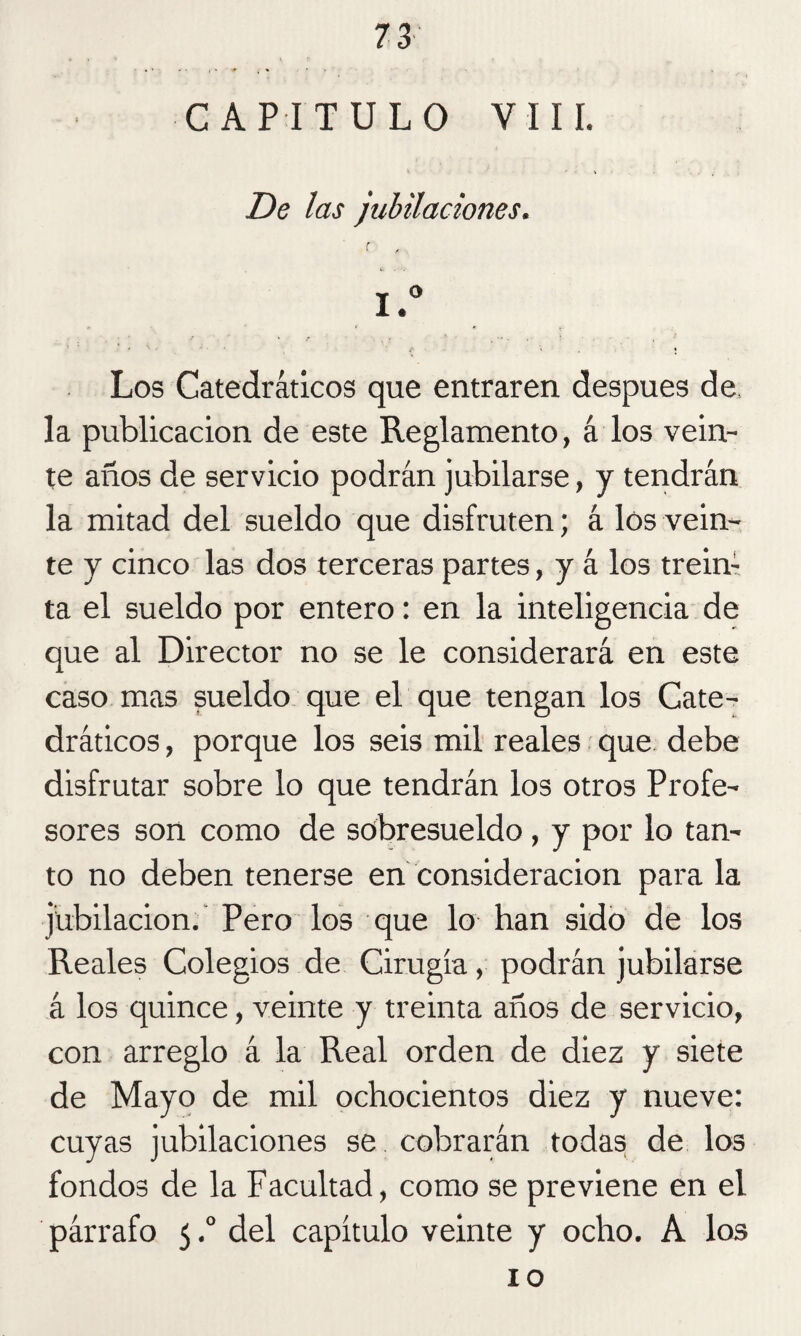 CAPITULO VIII. De las jubilaciones. c <• • • t . Los Catedráticos que entraren después de, la publicación de este Reglamento, á los vein¬ te años de servicio podrán jubilarse, y tendrán la mitad del sueldo que disfruten; á los vein¬ te y cinco las dos terceras partes, y á los trein: ta el sueldo por entero: en la inteligencia de que al Director no se le considerará en este caso mas sueldo que el que tengan los Cate¬ dráticos , porque los seis mil reales que debe disfrutar sobre lo que tendrán los otros Profe¬ sores son como de sobresueldo, y por lo tan¬ to no deben tenerse en consideración para la jubilación. Pero los que lo han sido de los Reales Colegios de Cirugía, podrán jubilarse á los quince, veinte y treinta años de servicio, con arreglo á la Real orden de diez y siete de Mayo de mil ochocientos diez y nueve: cuyas jubilaciones se cobrarán todas de los fondos de la Facultad, como se previene en el párrafo 5,° del capítulo veinte y ocho. A los 10