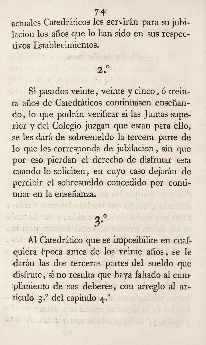 actuales Catedráticos les servirán para su jubi¬ lación los años que lo han sido en sus respec¬ tivos Establecimientos. 2° Si pasados veinte, veinte y cinco} ó trein¬ ta años de Catedráticos continuasen enseñan¬ do, lo que podrán verificar si las Juntas supe¬ rior y del Colegio juzgan que están para ello, se les dará de Sobresueldo la tercera parte de lo que les corresponda de jubilación, sin que por eso pierdan el derecho de disfrutar esta cuando lo soliciten, en cuyo caso dejarán de percibir el sobresueldo concedido por conti¬ nuar en la enseñanza. o > Al Catedrático que se imposibilite en cual¬ quiera época antes de los veinte años, se le darán las dos terceras partes del sueldo que disfrute, si no resulta que haya faltado al cum¬ plimiento de sus deberes, con arreglo al ar¬ tículo 3.0 del capítulo 4.0