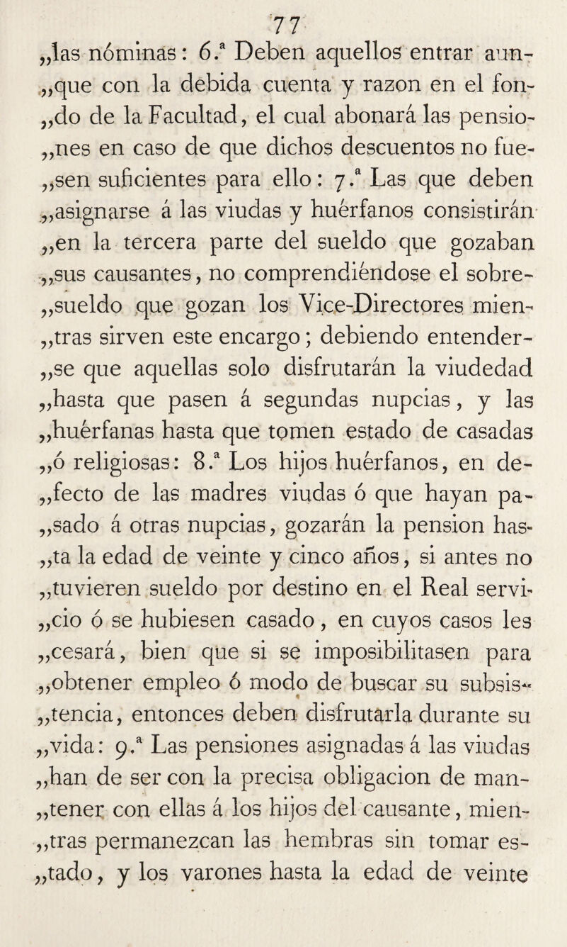 „las nóminas: 6.a Deben aquellos entrar aun¬ que con la debida cuenta y razón en el fon- „do de la Facultad, el cual abonará las pensio¬ nes en caso de que dichos descuentos no fue- ten suficientes para ello: 7 .a Las que deben „asignarse á las viudas y huérfanos consistirán „en la tercera parte del sueldo que gozaban tus causantes, no comprendiéndose el sobre¬ sueldo que gozan los Vice-Directores mien¬ tras sirven este encargo; debiendo entender¬ te que aquellas solo disfrutarán la viudedad „hasta que pasen á segundas nupcias, y las „huérfanas hasta que tomen estado de casadas „ó religiosas: 8.a Los hijos huérfanos, en de- „fecto de las madres viudas ó que hayan pa- „sado á otras nupcias, gozarán la pensión has¬ ta la edad de veinte y cinco años, si antes no tuvieren sueldo por destino en el Real servi- „cio ó se hubiesen casado , en cuyos casos les „cesará, bien que si se imposibilitasen para „obtener empleo ó modo de buscar su subsis- „tencia, entonces deben disfrutarla durante su „vida: 9.a Las pensiones asignadas á las viudas „han de ser con la precisa obligación de man¬ tener c°n ellas á los hijos del causante, mien¬ tras permanezcan las hembras sin tomar es¬ tado , y los varones hasta la edad de veinte