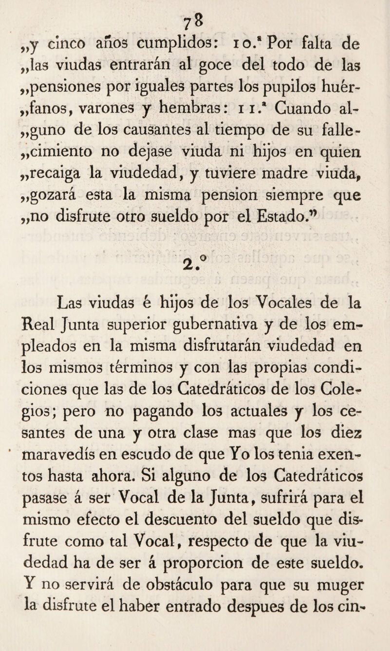 7 8 „y cinco años cumplidos: io.'Por falta de „las viudas entrarán al goce del todo de las ^pensiones por iguales partes los pupilos huér¬ fanos , varones y hembras: n.' Cuando al¬ aguno de los causantes al tiempo de su falle¬ cimiento no dejase viuda ni hijos en quien „recaiga la viudedad, y tuviere madre viuda, „gozará esta la misma pensión siempre que „no disfrute otro sueldo por el Estado.” Las viudas é hijos de los Vocales de la Real Junta superior gubernativa y de los em¬ pleados en la misma disfrutarán viudedad en los mismos términos y con las propias condi¬ ciones que las de los Catedráticos de los Cole¬ gios; pero no pagando los actuales y los ce¬ santes de una y otra clase mas que los diez maravedís en escudo de que Yo los tenia exen¬ tos hasta ahora. Si alguno de los Catedráticos pasase á ser Vocal de la Junta, sufrirá para el mismo efecto el descuento del sueldo que dis¬ frute como tal Vocal, respecto de que la viu¬ dedad ha de ser á proporción de este sueldo. Y no servirá de obstáculo para que su muger la disfrute el haber entrado después de los cin-