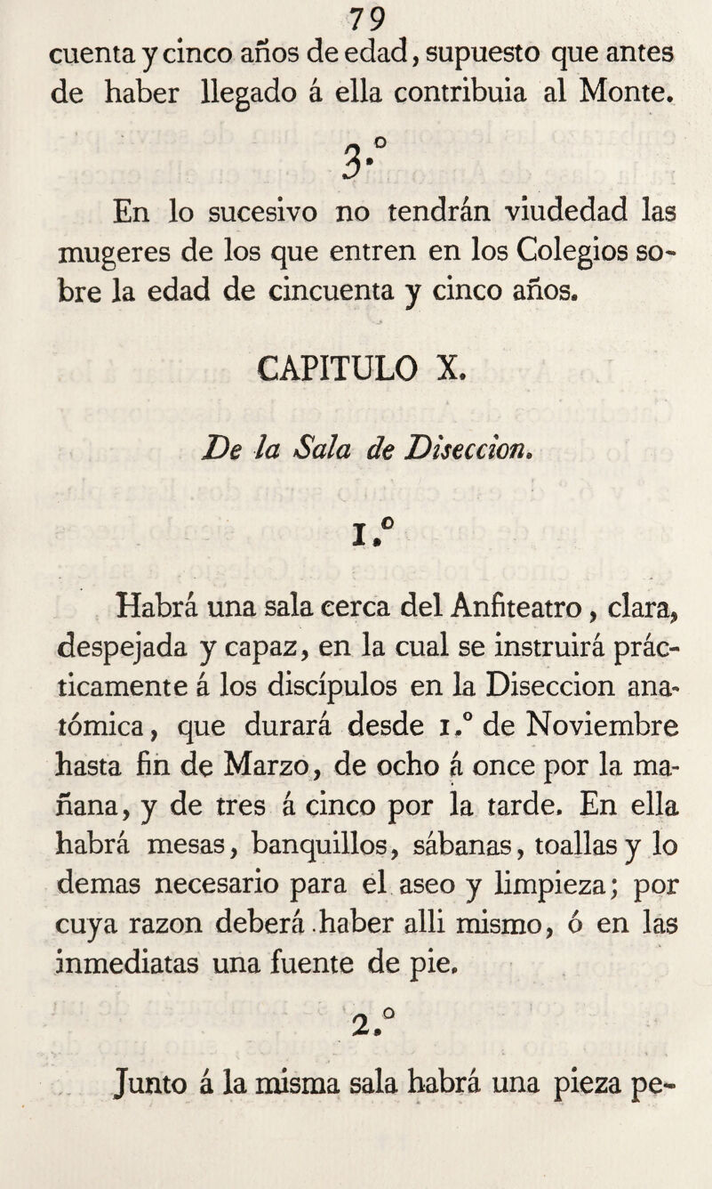 cuenta y cinco años de edad, supuesto que antes de haber llegado á ella contribuía al Monte. 3° En lo sucesivo no tendrán viudedad las mugeres de los que entren en los Colegios so¬ bre la edad de cincuenta y cinco años. CAPITULO X. De la Sala de Disección. 1. ° Habrá una sala cerca del Anfiteatro, clara» despejada y capaz, en la cual se instruirá prác¬ ticamente á los discípulos en la Disección ana¬ tómica, que durará desde i.° de Noviembre hasta fin de Marzo, de ocho á once por la ma¬ ñana, y de tres á cinco por la tarde. En ella habrá mesas, banquillos, sábanas, toallas y lo demas necesario para el aseo y limpieza; por cuya razón deberá .haber alli mismo, ó en las inmediatas una fuente de pie. 2. ° Junto á la misma sala habrá una pieza pe-
