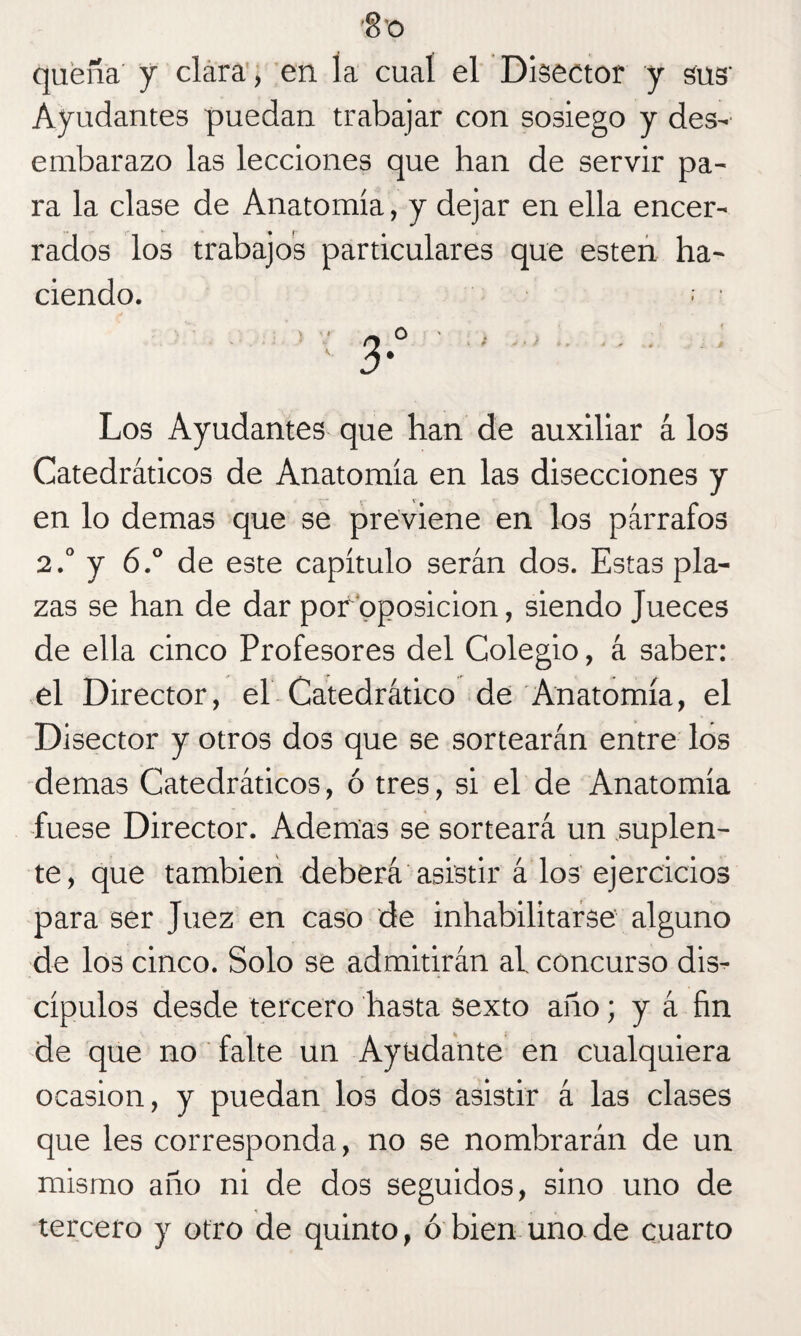 quena' y clara , en la cual el Disector y sus' Ayudantes puedan trabajar con sosiego y des- embarazo las lecciones que han de servir pa¬ ra la clase de Anatomía, y dejar en ella encer¬ rados los trabajos particulares que esten ha¬ ciendo. : » ' rt 0 ' , . > . . . . ' 3' Los Ayudantes que han de auxiliar á los Catedráticos de Anatomía en las disecciones y en lo demas que se previene en los párrafos 2.° y 6.° de este capítulo serán dos. Estas pla¬ zas se han de dar por oposición, siendo Jueces de ella cinco Profesores del Colegio, á saber: el Director, el Catedrático de Anatomía, el Disector y otros dos que se sortearán entre los demas Catedráticos, ó tres, si el de Anatomía fuese Director. Ademas se sorteará un suplen¬ te, que también deberá asistir á los ejercicios para ser Juez en caso de inhabilitarse alguno de los cinco. Solo se admitirán ai concurso dis¬ cípulos desde tercero hasta sexto año; y á fin de que no falte un Ayudante en cualquiera ocasión, y puedan los dos asistir á las clases que les corresponda, no se nombrarán de un mismo año ni de dos seguidos, sino uno de tercero y otro de quinto, ó bien uno de cuarto