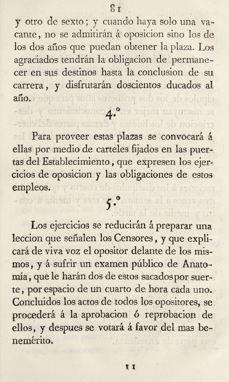 y otro de sexto; y cuando haya solo una va¬ cante, no se admitirán á oposición sino los de los dos años que puedan obtener la plaza. Los agraciados tendrán la obligación de permane¬ cer en sus destinos hasta la conclusión de su carrera, y disfrutarán doscientos ducados al año. Para proveer estas plazas se convocará á ellas por medio de carteles fijados en las puer¬ tas del Establecimiento, que expresen los ejer¬ cicios de oposición y las obligaciones de estos empleos. 5*° Los ejercicios se reducirán á preparar una lección que señalen los Censores, y que expli¬ cará de viva voz el opositor delante de los mis¬ mos, y á sufrir un examen público de Anato¬ mía , que le harán dos de estos sacados por suer¬ te , por espacio de un cuarto de hora cada uno. Concluidos los actos de todos los opositores, se procederá á la aprobación ó reprobación de ellos, y después se votará á favor del mas be¬ nemérito.