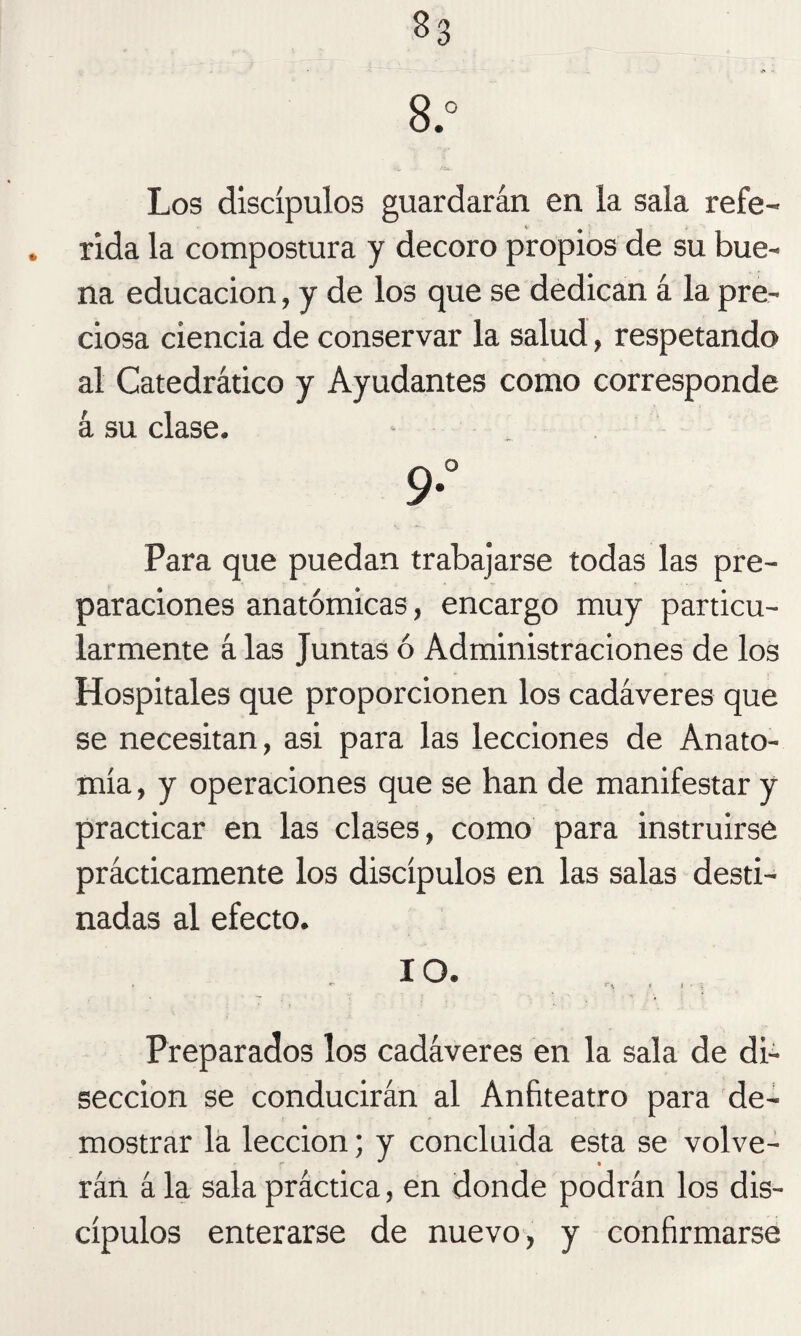 33 8.° Los discípulos guardarán en la sala refe- . rida la compostura y decoro propios de su bue¬ na educación, y de los que se dedican á la pre¬ ciosa ciencia de conservar la salud, respetando al Catedrático y Ayudantes como corresponde á su clase. ‘ , 9° Para que puedan trabajarse todas las pre¬ paraciones anatómicas, encargo muy particu¬ larmente á las Juntas ó Administraciones de los Hospitales que proporcionen los cadáveres que se necesitan, asi para las lecciones de Anato¬ mía , y operaciones que se han de manifestar y practicar en las clases, como para instruirse prácticamente los discípulos en las salas desti¬ nadas al efecto. IO. i f**. < i . Preparados los cadáveres en la sala de di¬ sección se conducirán al Anfiteatro para de¬ mostrar la lección; y concluida esta se volve¬ rán á la sala práctica, en donde podrán los dis¬ cípulos enterarse de nuevo, y confirmarse