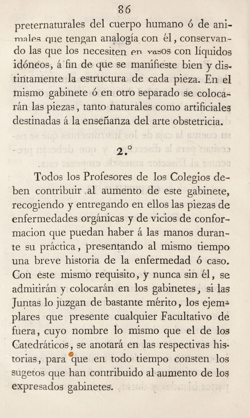 preternaturales del cuerpo humano ó de ani¬ males que tengan analogía con él, conservan¬ do las que los necesiten en vasos con líquidos idóneos, á fin de que se manifieste bien y dis¬ tintamente la estructura de cada pieza. En el mismo gabinete ó en otro separado se coloca¬ rán las piezas, tanto naturales como artificiales destinadas á la enseñanza del arte obstetricia. v _ ■  t • • í ' ' ■ ; ‘ ¿ * 2° Todos los Profesores de los Colegios de¬ ben contribuir .al aumento de este gabinete, recogiendo y entregando en ellos las piezas de enfermedades orgánicas y de vicios de confor¬ mación que puedan haber á las manos duran¬ te su práctica, presentando al mismo tiempo una breve historia de la enfermedad ó caso. Con este mismo requisito, y nunca sin él, se admitirán y colocarán en los gabinetes, si las Juntas lo juzgan de bastante mérito, los ejem¬ plares que presente cualquier Facultativo de fuera, cuyo nombre lo mismo que el de los Catedráticos, se anotará en las respectivas his¬ torias , para que en todo tiempo consten los sugetos que han contribuido al aumento de los expresados gabinetes. ■