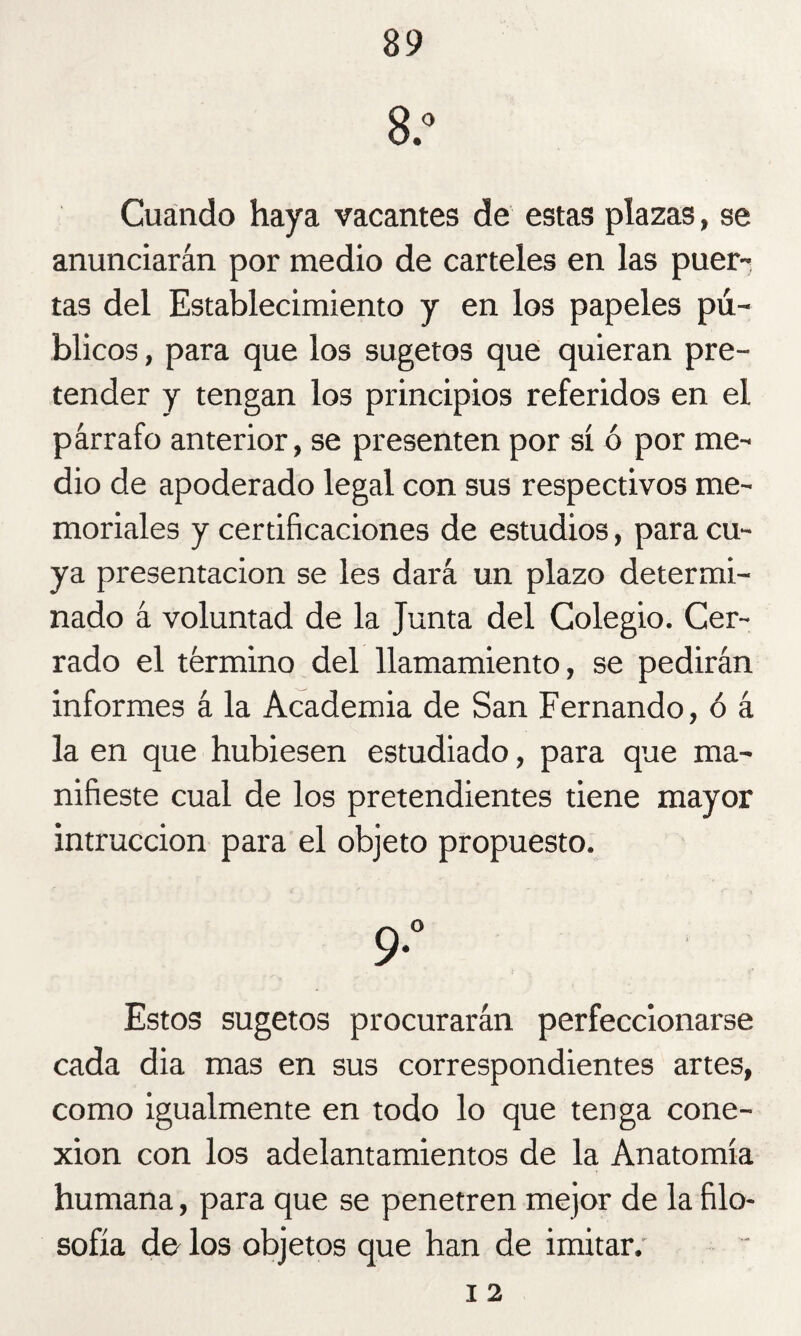 8.° Cuando haya vacantes de estas plazas, se anunciarán por medio de carteles en las puer¬ tas del Establecimiento y en los papeles pú¬ blicos , para que los sugetos que quieran pre¬ tender y tengan los principios referidos en el párrafo anterior, se presenten por sí ó por me¬ dio de apoderado legal con sus respectivos me¬ moriales y certificaciones de estudios, para cu¬ ya presentación se les dará un plazo determi¬ nado á voluntad de la Junta del Colegio. Cer¬ rado el término del llamamiento, se pedirán informes á la Academia de San Fernando, ó á la en que hubiesen estudiado, para que ma¬ nifieste cual de los pretendientes tiene mayor intruccion para el objeto propuesto. 9*° Estos sugetos procurarán perfeccionarse cada dia mas en sus correspondientes artes, como igualmente en todo lo que tenga cone¬ xión con los adelantamientos de la Anatomía humana, para que se penetren mejor de la filo¬ sofía de los objetos que han de imitar.' i 2