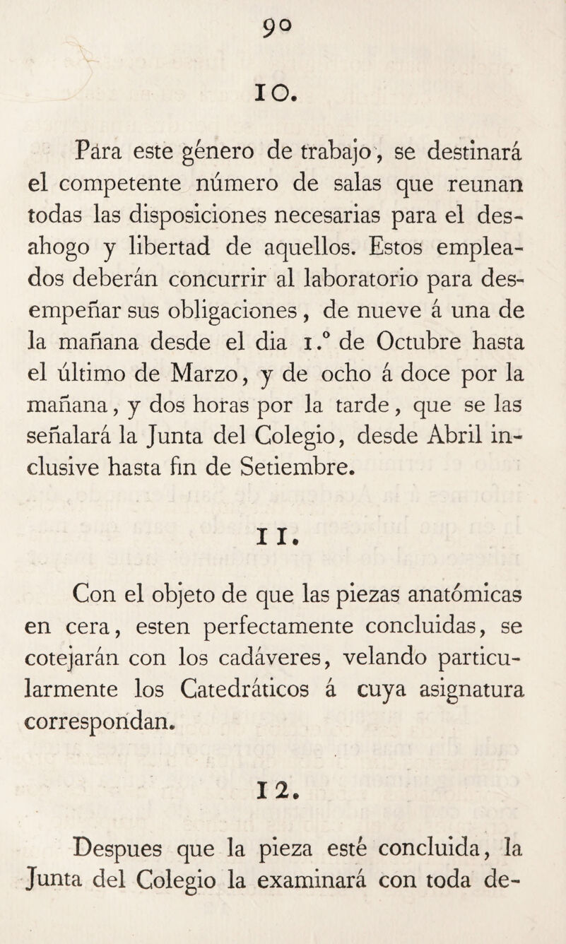 9° 10. Para este género de trabajo, se destinará el competente número de salas que reúnan todas las disposiciones necesarias para el des¬ ahogo y libertad de aquellos. Estos emplea¬ dos deberán concurrir al laboratorio para des¬ empeñar sus obligaciones , de nueve á una de la mañana desde el dia i.° de Octubre hasta el último de Marzo, y de ocho á doce por la mañana, y dos horas por la tarde , que se las señalará la Junta del Colegio, desde Abril in¬ clusive hasta fin de Setiembre. 11. Con el objeto de que las piezas anatómicas en cera, esten perfectamente concluidas, se cotejarán con los cadáveres, velando particu¬ larmente los Catedráticos á cuya asignatura correspondan. 12. Después que la pieza esté concluida, la Junta del Colegio la examinará con toda de-