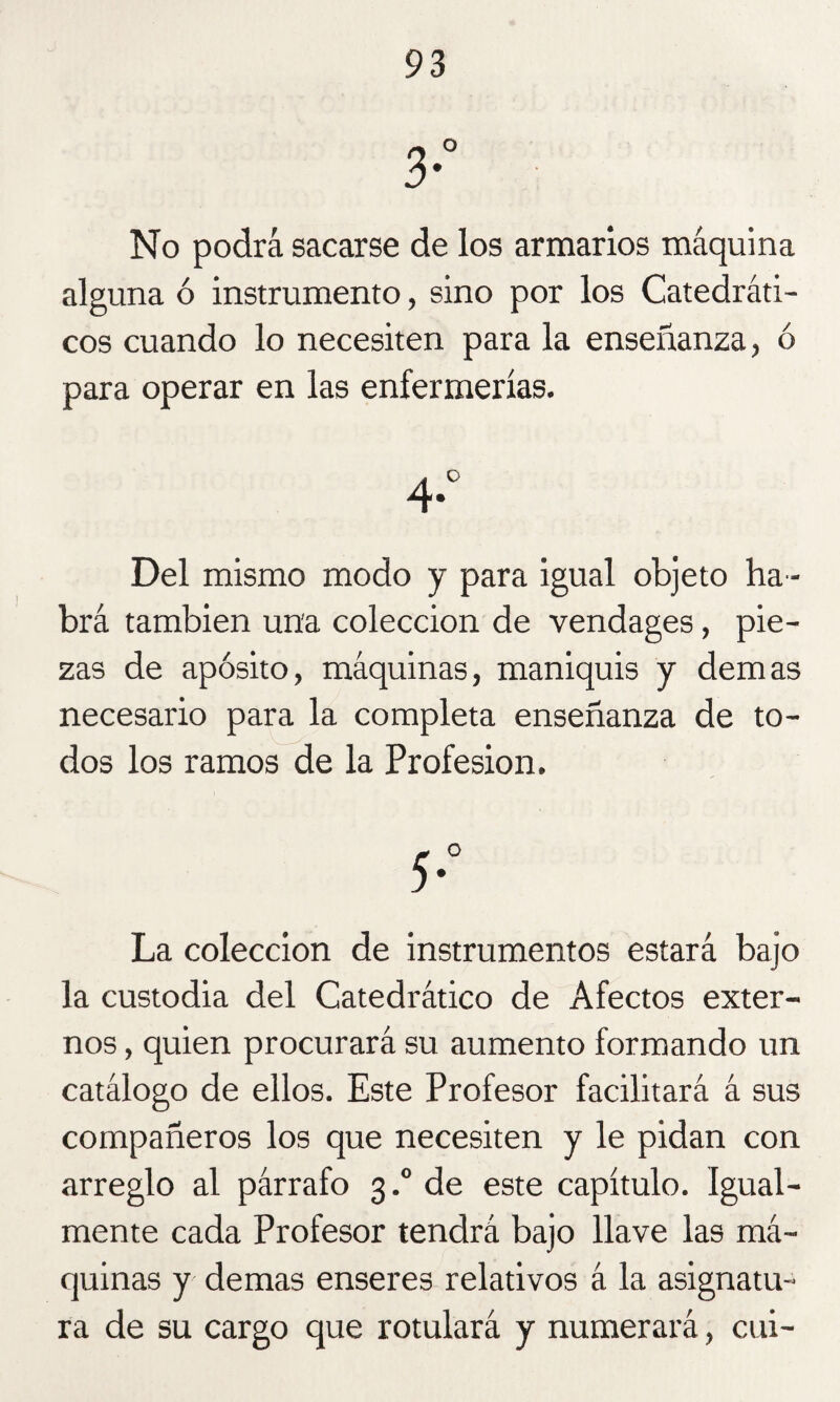3° No podrá sacarse de los armarlos máquina alguna ó instrumento, sino por los Catedráti¬ cos cuando lo necesiten para la enseñanza, ó para operar en las enfermerías. 4- Del mismo modo y para igual objeto ha ¬ brá también una colección de vendages, pie¬ zas de apósito, máquinas, maniquis y demas necesario para la completa enseñanza de to¬ dos los ramos de la Profesión. La colección de instrumentos estará bajo la custodia del Catedrático de Afectos exter¬ nos , quien procurará su aumento formando un catálogo de ellos. Este Profesor facilitará á sus compañeros los que necesiten y le pidan con arreglo al párrafo 3.0 de este capítulo. Igual¬ mente cada Profesor tendrá bajo llave las má¬ quinas y demas enseres relativos á la asignatu¬ ra de su cargo que rotulará y numerará, cui-