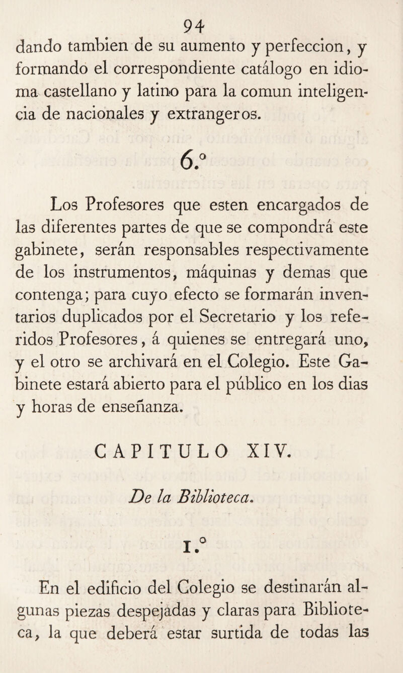 dando también de su aumento y perfección, y formando el correspondiente catálogo en idio¬ ma castellano y latino para la común inteligen¬ cia de nacionales y extrangeros. 6.° Los Profesores que esten encargados de las diferentes partes de que se compondrá este gabinete, serán responsables respectivamente de los instrumentos, máquinas y demas que contenga; para cuyo efecto se formarán inven¬ tarios duplicados por el Secretario y los refe¬ ridos Profesores, á quienes se entregará uno, y el otro se archivará en el Colegio. Este Ga¬ binete estará abierto para el público en los dias y horas de enseñanza. CAPITULO XIV. De la Biblioteca. I.° En el edificio del Colegio se destinarán al¬ gunas piezas despejadas y claras para Bibliote¬ ca, la que deberá estar surtida de todas las