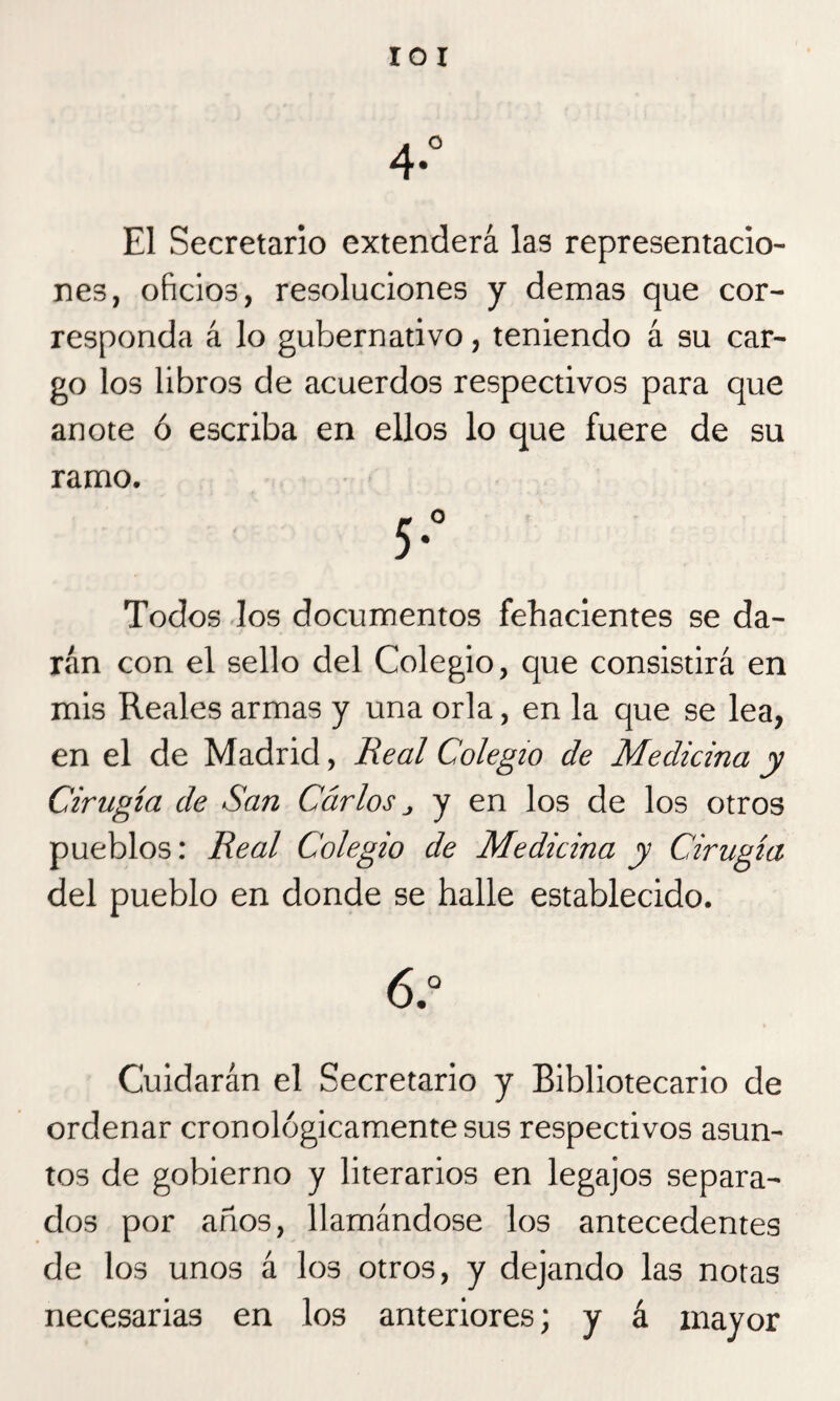roí A ° 4- El Secretario extenderá las representacio¬ nes, oficios, resoluciones y demas que cor¬ responda á lo gubernativo, teniendo á su car¬ go los libros de acuerdos respectivos para que anote ó escriba en ellos lo que fuere de su ramo. Todos los documentos fehacientes se da¬ rán con el sello del Colegio, que consistirá en mis Reales armas y una orla, en la que se lea, en el de Madrid, Real Colegio de Medicina y Cirugía de San Carlos j y en los de los otros pueblos: Real Colegio de Medicina y Cirugía del pueblo en donde se halle establecido. 6.° Cuidarán el Secretario y Bibliotecario de ordenar cronológicamente sus respectivos asun¬ tos de gobierno y literarios en legajos separa¬ dos por años, llamándose los antecedentes de los unos á los otros, y dejando las notas necesarias en los anteriores; y á mayor