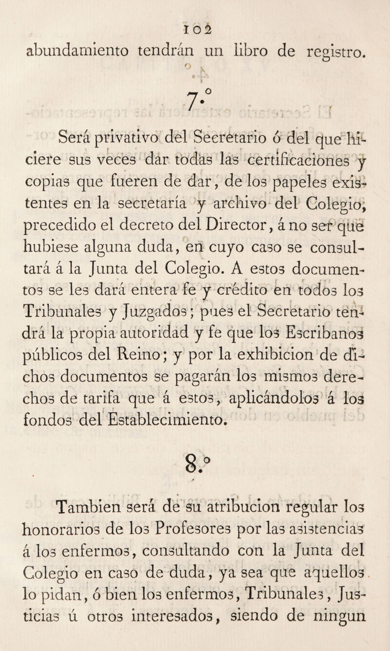 abundamiento tendrán un libro de registro. Será privativo del Secretario ó del que hi¬ ciere sus veces dar todas las certificaciones y copias que fueren de dar, de los papeles exis¬ tentes en la secretaría y archivo del Colegio, precedido el decreto del Director, á no ser que hubiese alguna duda, en cuyo caso se consul¬ tará á la Junta del Colegio. A estos documen¬ tos se les dará entera fe y crédito en todos los Tribunales y Juzgados; pues el Secretario ten¬ drá la propia autoridad y fe que los Escribanos públicos del Reino; y por la exhibición de di¬ chos documentos se pagarán los mismos dere¬ chos de tarifa que á estos, aplicándolos á los fondos del Establecimiento. 8.° También será de su atribución regular los honorarios de los Profesores por las asistencias á los enfermos, consultando con la Junta del Colegio en caso de duda, ya sea que aquellos lo pidan, ó bien los enfermos, Tribunales, Jus¬ ticias ú otros interesados, siendo de ningún