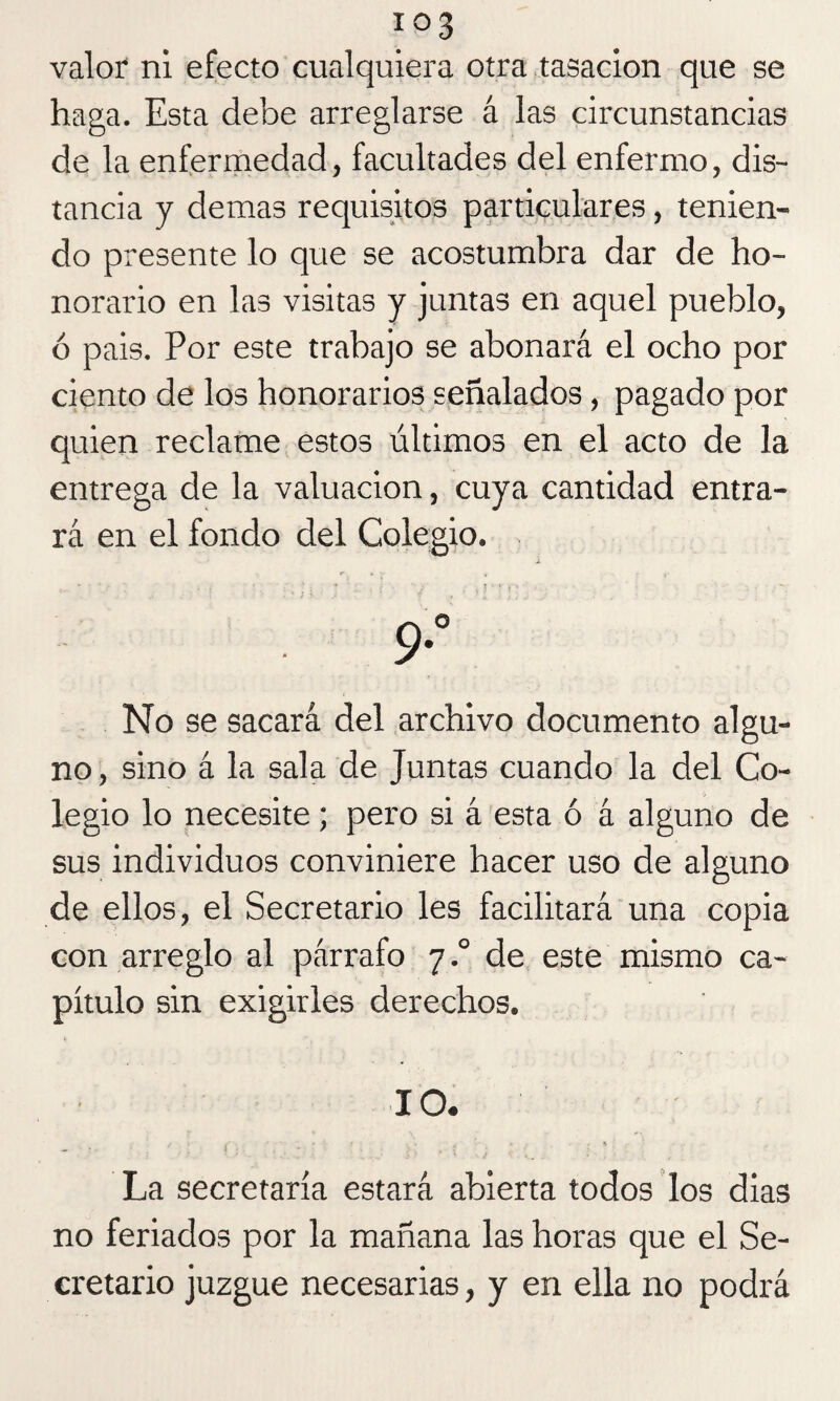 io3 valor ni efecto cualquiera otra tasación que se haga. Esta debe arreglarse á las circunstancias de la enfermedad, facultades del enfermo, dis¬ tancia y demas requisitos particulares, tenien¬ do presente lo que se acostumbra dar de ho¬ norario en las visitas y juntas en aquel pueblo, ó pais. Por este trabajo se abonará el ocho por ciento de los honorarios señalados , pagado por quien reclame estos últimos en el acto de la entrega de la valuación, cuya cantidad entra¬ rá en el fondo del Colegio. * r * y 4 - 9*° No se sacará del archivo documento algu¬ no , sino á la sala de Juntas cuando la del Co¬ legio lo necesite; pero si á esta ó á alguno de sus individuos conviniere hacer uso de alguno de ellos, el Secretario les facilitará una copia con arreglo al párrafo 7.0 de este mismo ca¬ pítulo sin exigirles derechos. 10. La secretaría estará abierta todos los dias no feriados por la mañana las horas que el Se¬ cretario juzgue necesarias, y en ella no podrá