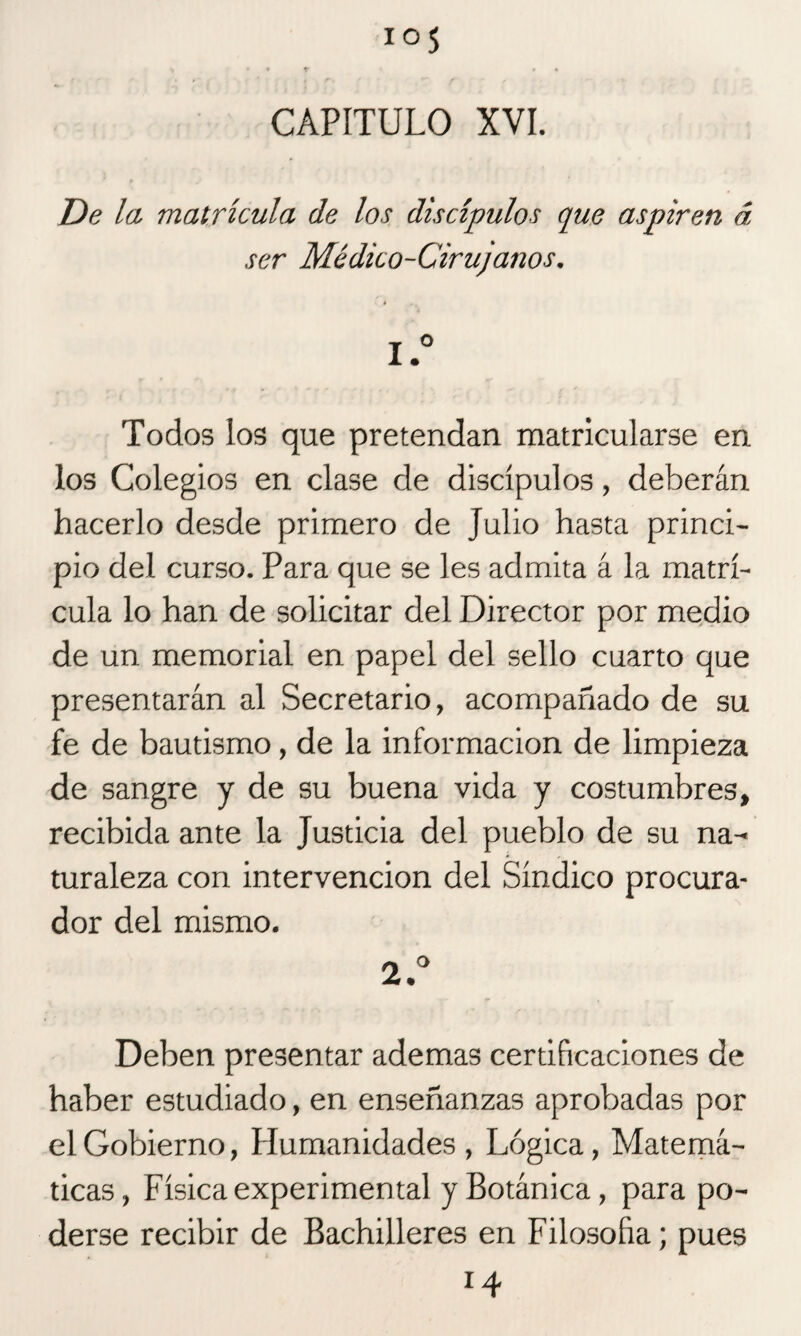 ios CAPITULO XVI. De la matrícula de los discípulos que aspiren á ser Médico-Cirujanos. 1. ° Todos los que pretendan matricularse en los Colegios en clase de discípulos, deberán hacerlo desde primero de Julio hasta princi¬ pio del curso. Para que se les admita á la matrí¬ cula lo han de solicitar del Director por medio de un memorial en papel del sello cuarto que presentarán al Secretario, acompañado de su fe de bautismo, de la información de limpieza de sangre y de su buena vida y costumbres, recibida ante la Justicia del pueblo de su na¬ turaleza con intervención del Síndico procura¬ dor del mismo. 2. ° Deben presentar ademas certificaciones de haber estudiado, en enseñanzas aprobadas por el Gobierno, Humanidades, Lógica, Matemá¬ ticas, Física experimental y Botánica, para po¬ derse recibir de Bachilleres en Filosofía; pues 14