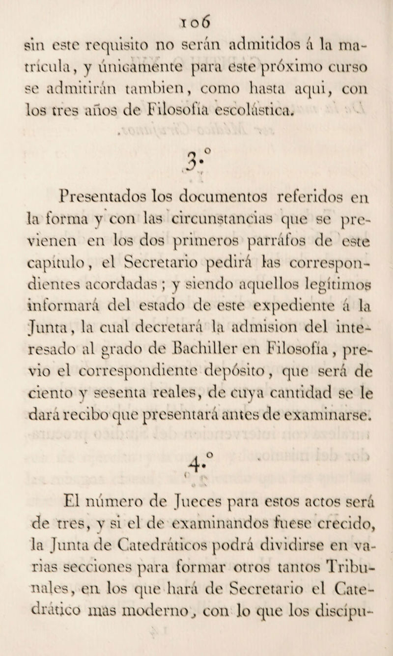 sin este requisito no serán admitidos á la ma¬ tricula, y únicamente para este próximo curso se admitirán también, como hasta aquí, con los tres años de Filosoiia escolástica. » ' ' ' o o 3* Presentados los documentos referidos en * v * la forma y con las circunstancias que se pre¬ vienen en los dos primeros párrafos de este capitulo, el Secretario pedirá las correspon¬ dientes acordadas ; y siendo aquellos legítimos informará del estado de este expediente a la Junta, la cual decretará la admisión del inte¬ resado al grado de Bachilleren Filosofía, pre¬ vio el correspondiente depósito, que será de ciento v sesenta reales, de cuya cantidad se le dará recibo que presentará ames de examinarse. 4 El número de Jueces para estos actos será de tres, v si el de examinandos fuese crecido, la Junta de Catedráticos podrá dividirse en va¬ rias secciones para formar otros tamos Tribu¬ nales, eti los que hará de Secretario el Cate¬ drático mas moderno, con lo que los discipu-