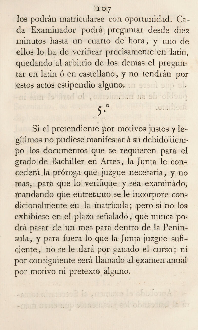 los podrán matricularse con oportunidad. Ca¬ da Examinador podrá preguntar desde diez minutos hasta un cuarto de hora, y uno de ellos lo ha de verificar precisamente en latín, quedando al arbitrio de los demas el pregun¬ tar en latín ó en castellano, y no tendrán por estos actos estipendio alguno- . . Si el pretendiente por motivos justos y le¬ gítimos no pudiese manifestar á su debido tiem¬ po los documentos que se requieren para el grado de Bachiller en Artes, la Junta le con¬ cederá la próroga que juzgue necesaria, y no mas, para que lo verifique y sea examinado, mandando que entretanto se le incorpore con¬ dicionalmente en la matrícula; pero si no los exhibiese en el plazo señalado, que nunca po¬ drá pasar de un mes para dentro de la Penín¬ sula, y para fuera lo que la Junta juzgue sufi¬ ciente , no se le dará por ganado el curso; ni por consiguiente será llamado al examen anual por motivo ni pretexto alguno.