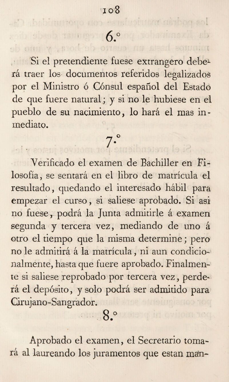 io8 6.° Si el pretendiente fuese extrangero debe1- rá traer los documentos referidos legalizados por el Ministro ó Cónsul español del Estado de que fuere natural; y si no le hubiese en el pueblo de su nacimiento, lo hará el mas in¬ mediato. Aerificado el examen de Bachiller en Fi¬ losofía, se sentará en el libro de matrícula el resultado, quedando el interesado hábil para empezar el curso, si saliese aprobado. Si asi no fuese T podrá la Junta admitirle á examen segunda y tercera vez, mediando de uno á otro el tiempo que la misma determine; pero no le admitirá á la matrícula, ni aun condicio¬ nalmente, hasta que fuere aprobado. Finalmen¬ te si saliese reprobado por tercera vez, perde¬ rá el depósito, y solo podrá ser admitido para Cirujano-Sangrador. 8.° Aprobado el examen, el Secretario toma¬ rá al laureando los juramentos que están man-