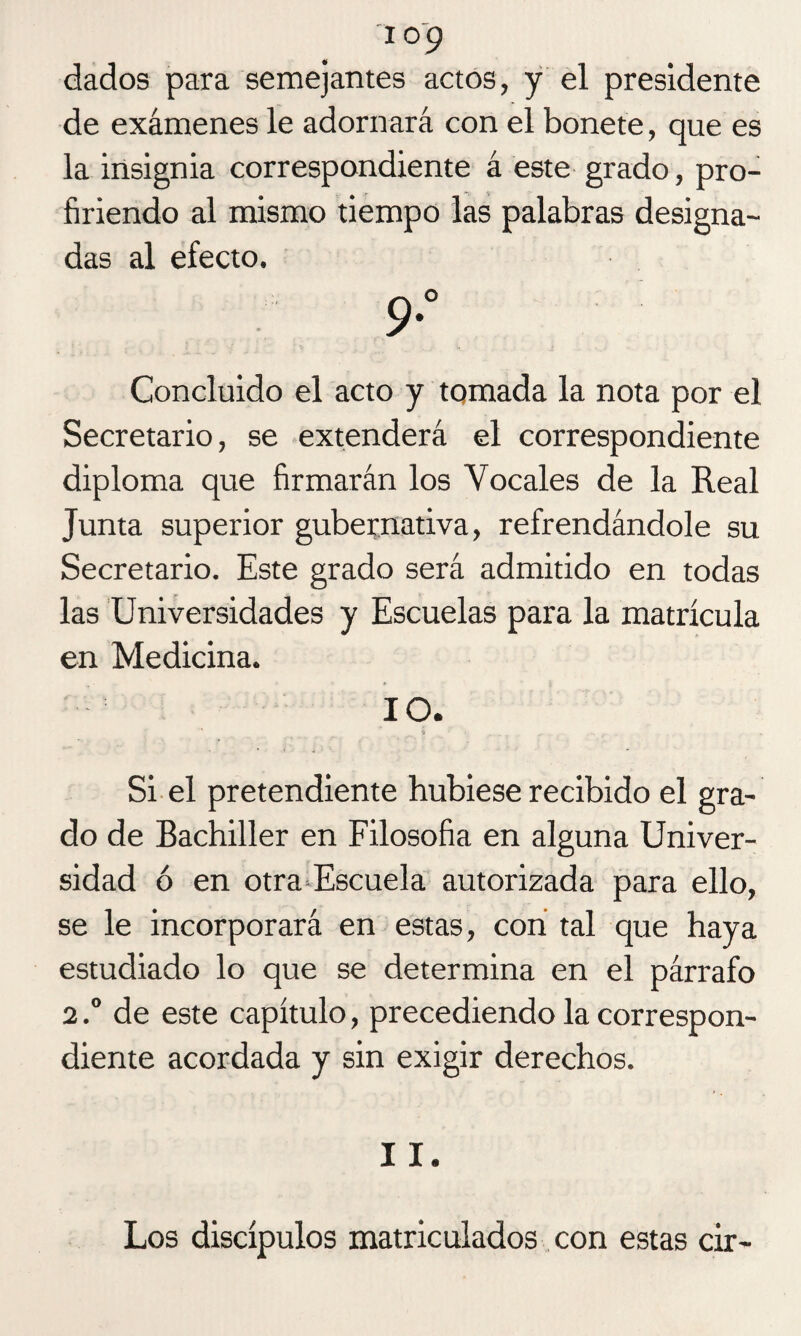 io9 dados para semejantes actos, y el presidente de exámenes le adornará con el bonete, que es la insignia correspondiente á este grado, pro¬ firiendo al mismo tiempo las palabras designa¬ das al efecto. 9° Concluido el acto y tomada la nota por el Secretario, se extenderá el correspondiente diploma que firmarán los Vocales de la Real Junta superior gubernativa, refrendándole su Secretario. Este grado será admitido en todas las Universidades y Escuelas para la matrícula en Medicina. 10. Si el pretendiente hubiese recibido el gra¬ do de Bachiller en Filosofía en alguna Univer¬ sidad ó en otra Escuela autorizada para ello, se le incorporará en estas, con tal que haya estudiado lo que se determina en el párrafo 2.° de este capítulo, precediendo la correspon¬ diente acordada y sin exigir derechos. 11. Los discípulos matriculados con estas cir-