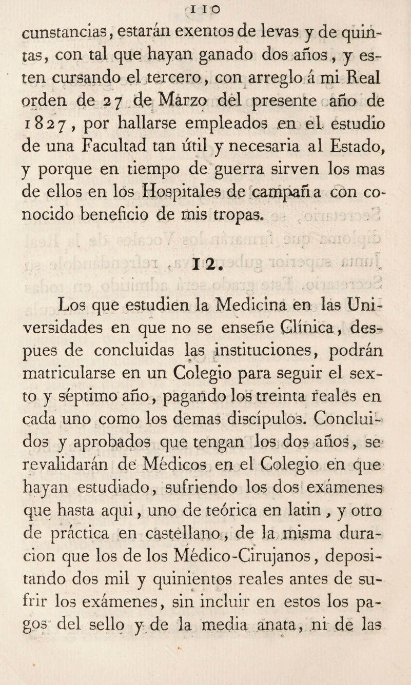 lio cunstancias, estarán exentos de levas y de quin¬ tas, con tal que hayan ganado dos años, y es- ten cursando el tercero, con arreglo á mi Real orden de 27 de Marzo del presente año de 1827, por hallarse empleados en el estudio de una Facultad tan útil y necesaria al Estado, y porque en tiempo de guerra sirven los mas de ellos en los Hospitales de campañ a con co¬ nocido beneficio de mis tropas. r, 12. “ r ' .' ' ? * '5 Los que estudien la Medicina en las Uni¬ versidades en que no se enseñe Clínica, des^- pues de concluidas las instituciones, podrán matricularse en un Colegio para seguir el sex¬ to y séptimo año, pagando los treinta reales en cada uno como los demas discípulos. Conclui¬ dos y aprobados que tengan los dos años, se revalidarán de Médicos en el Colegio en que hayan estudiado, sufriendo los dos exámenes que hasta aqui, uno de teórica en latin , y otro de práctica en castellano, de la misma dura¬ ción que los de los Médico-Cirujanos, deposi¬ tando dos mil y quinientos reales antes de su¬ frir los exámenes, sin incluir en estos los pa¬ gos del sello y de la media anata, ni de las