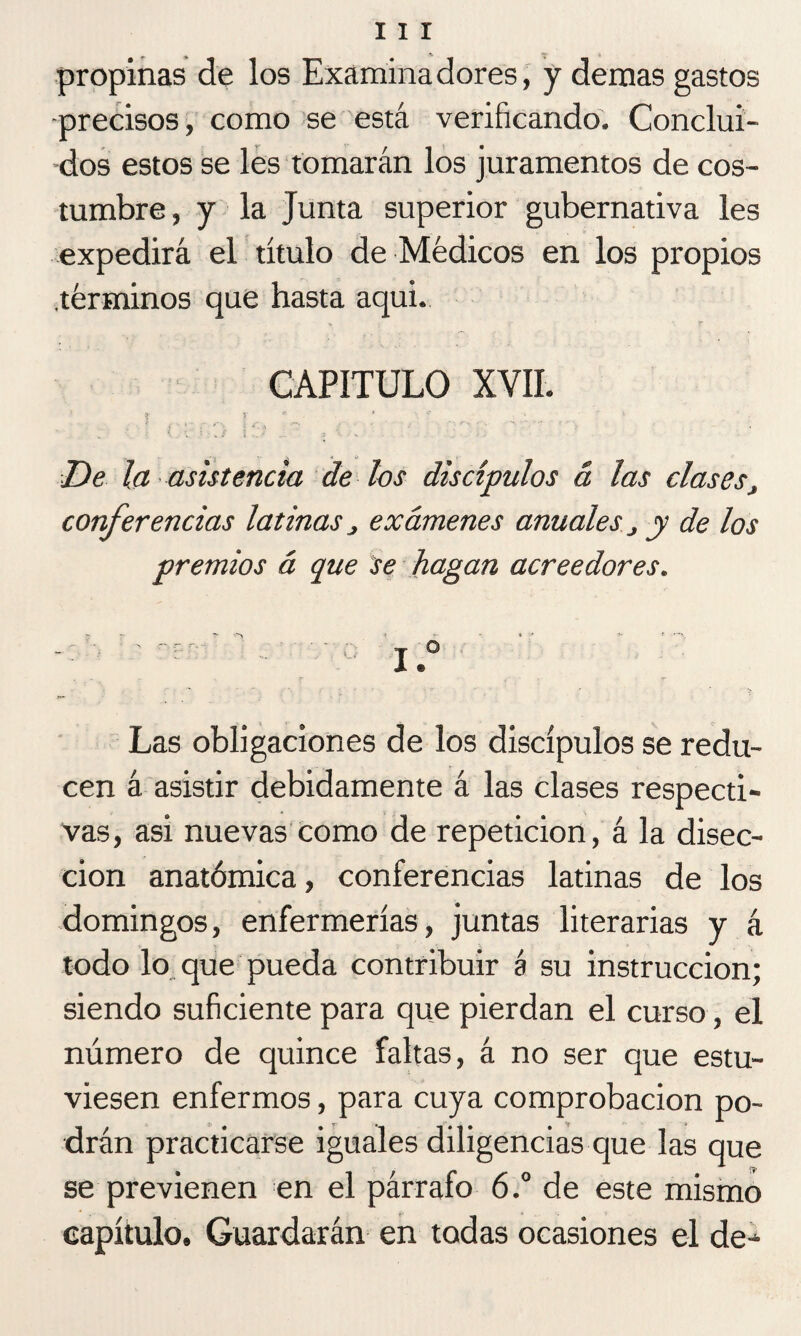 propinas de los Examinadores, y demas gastos ■precisos, como se está verificando. Conclui¬ dos estos se les tomarán los juramentos de cos¬ tumbre, y la Junta superior gubernativa les expedirá el título de Médicos en los propios .términos que hasta aqui. CAPITULO XVII. i í ~ c ^ . r ‘ De la asistencia de los discípulos & las clases conferencias latinas, exámenes anuales, y de los premios á que se hagan acreedores. Las obligaciones de los discípulos se redu¬ cen á asistir debidamente á las clases respecti¬ vas, asi nuevas como de repetición, á la disec¬ ción anatómica, conferencias latinas de los domingos, enfermerías, juntas literarias y á todo lo que pueda contribuir á su instrucción; siendo suficiente para que pierdan el curso, el número de quince faltas, á no ser que estu¬ viesen enfermos, para cuya comprobación po¬ drán practicarse iguales diligencias que las que se previenen en el párrafo 6.° de este mismo capítulo. Guardarán en todas ocasiones el de-*